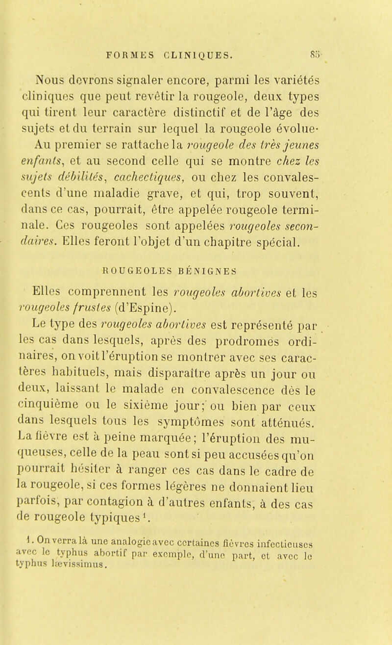 Nous devrons signaler encore, parmi les variétés cliniquos que peut revêtir la rougeole, deux types qui tirent leur caractère distinctif et de l'âge des sujets et du terrain sur lequel la rougeole évolue- Au premier se rattache la l'ougeole des ti^ès jeunes enfants^ et au second celle qui se montre chez les sujets débililés, cachectiques, ou chez les convales- cents d'une maladie grave, et qui, trop souvent, dans ce cas, pourrait, être appelée rougeole termi- nale. Ces rougeoles sont appelées rougeoles secon- daires. Elles feront l'objet d'un chapitre spécial. ROUGEOLES BÉNIGNES Elles comprennent les rougeoles abortives et les rougeoles frustes (d'Espine). Le type des rougeoles abortives est représenté par les cas dans lesquels, après des prodromes ordi- naires, on voit l'éruption se montrer avec ses carac- tères habituels, mais disparaître après un jour ou deux, laissant le malade en convalescence dès le cinquième ou le sixième jour;'ou bien par ceux dans lesquels tous les symptômes sont atténués. La lièvre est à peine marquée ; l'éruption des mu- queuses, celle de la peau sont si peu accusées qu'on pourrait hésiter à ranger ces cas dans le cadre de la rougeole, si ces formes légères ne donnaient lieu parfois, par contagion à d'autres enfants, à des cas de rougeole typiques 1. 1. On verra là une analogieavec certaines fièvres infecLieuses avec le typhus abortif par exemple, d'une part, et avec le typhus lîevissimus.