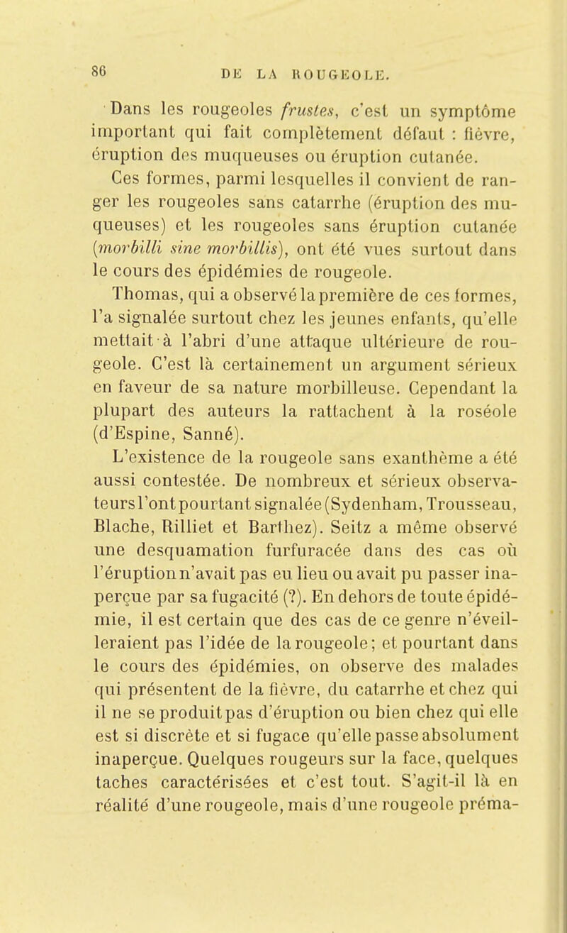 Dans les rougeoles frustes, c'est un symptôme important qui fait complètement défaut : fièvre, éruption des muqueuses ou éruption cutanée. Ces formes, parmi lesquelles il convient de ran- ger les rougeoles sans catarrhe (éruption des mu- queuses) et les rougeoles sans éruption cutanée [morbilli sine morbillis), ont été vues surtout dans le cours des épidémies de rougeole. Thomas, qui a observé la première de ces formes, l'a signalée surtout chez les jeunes enfanls, qu'elle mettait à l'abri d'une attaque ultérieure de rou- geole. C'est là certainement un argument sérieux en faveur de sa nature morbilleuse. Cependant la plupart des auteurs la rattachent à la roséole (d'Espine, Sanné). L'existence de la rougeole sans exanthème a été aussi contestée. De nombreux et sérieux observa- teurs l'ont pourtant signalée (Sydenham, Trousseau, Blache, Rilliet et Barthez). Seitz a même observé une desquamation furfuracée dans des cas où l'éruption n'avait pas eu lieu ou avait pu passer ina- perçue par sa fugacité (?). En dehors de toute épidé- mie, il est certain que des cas de ce genre n'éveil- leraient pas l'idée de la rougeole; et pourtant dans le cours des épidémies, on observe des malades qui présentent de la fièvre, du catarrhe et chez qui il ne se produit pas d'éruption ou bien chez qui elle est si discrète et si fugace qu'elle passe absolument inaperçue. Quelques rougeurs sur la face, quelques taches caractérisées et c'est tout. S'agit-il là en réalité d'une rougeole, mais d'une rougeole préma-