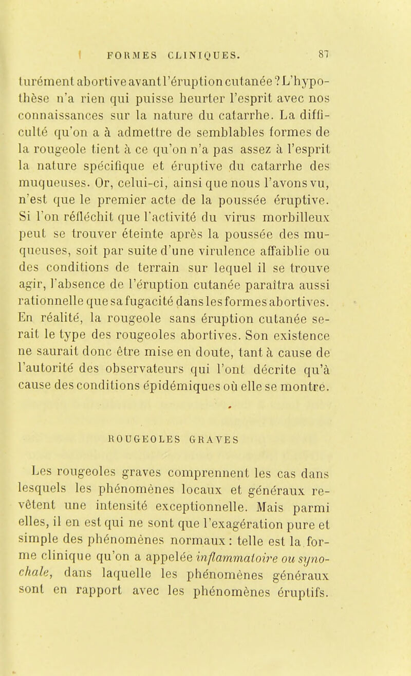 CLINIQUES. turémentabortiveavantréruption cutanée ?L'hypo- thèse n'a rien qui puisse heurter l'esprit avec nos connaissances sur la nature du catarrhe. La diffi- culté qu'on a à admettre de semblables formes de la rougeole tient à ce qu'on n'a pas assez à l'esprit la nature spécifique et éraptive du catarrhe des muqueuses. Or, celui-ci, ainsi que nous l'avons vu, n'est que le premier acte de la poussée éruptive. Si l'on réfléchit que l'activité du virus morbilleux peut se trouver éteinte après la poussée des mu- queuses, soit par suite d'une virulence afFaiblie ou des conditions de terrain sur lequel il se trouve agir, l'absence de l'éruption cutanée paraîtra aussi rationnelle que sa fugacité dans les formes abortives. En réalité, la rougeole sans éruption cutanée se- rait le type des rougeoles abortives. Son existence ne saurait donc être mise en doute, tant à cause de l'autorité des observateurs qui l'ont décrite qu'à cause des conditions épidémiques oii elle se montre. ROUGEOLES GRAVES Les rougeoles graves comprennent les cas dans lesquels les phénomènes locaux et généraux re- vêtent une intensité exceptionnelle. Mais parmi elles, il en est qui ne sont que l'exagération pure et simple des phénomènes normaux: telle est la.for- me clinique qu'on a a.p])e\ée inflammatoire ousyno- chale, dans laquelle les phénomènes généraux sont en rapport avec les phénomènes éruptifs.