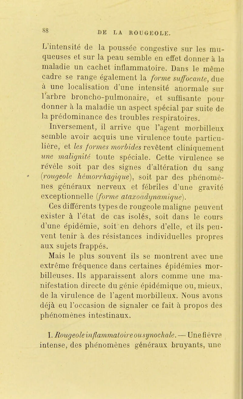 L'intensité de la poussée congeslive sur les mu- queuses et sur la peau semble en effet donner à la maladie un cachet inflammatoire. Dans le même cadre se range également la forme suffocante, due à une localisation d'une intensité anormale sur l'arbre broncho-pulmonaire, et suffisante pour donner h, la maladie un aspect spécial par suite de la prédominance des troubles respiratoires. Inversement, il arrive que l'agent morbilleux semble avoir acquis une virulence toute particu- lière, et les formes morbides revêtent cliniquement une malignité toute spéciale. Cette virulence se révèle soit par des signes d'altération du sang {rougeole hémorrhagique), soit par des phénomè- nes généraux nerveux et fébriles d'une gravité exceptionnelle {fo?-me ataxoadynamique). Ces différents types de rougeole maligne peuvent exister à l'état de cas isolés, soit dans le cours d'une épidémie, soit'en dehors d'elle, et ils peu- vent tenir à des résistances individuelles propres aux sujets frappés. Mais le plus souvent ils se montrent avec une extrême fréquence dans certaines épidémies raor- billeuses. Ils apparaissent alors comme une ma- nifestation directe du génie épidémique ou, mieux, de la virulence de l'agent morbilleux. Nous avons déjà eu l'occasion de signaler ce fait à propos des phénomènes intestinaux. I. Bougeoleinflammatoire ousynochale. — Une fièvre intense, des phénomènes généraux bruyants, une