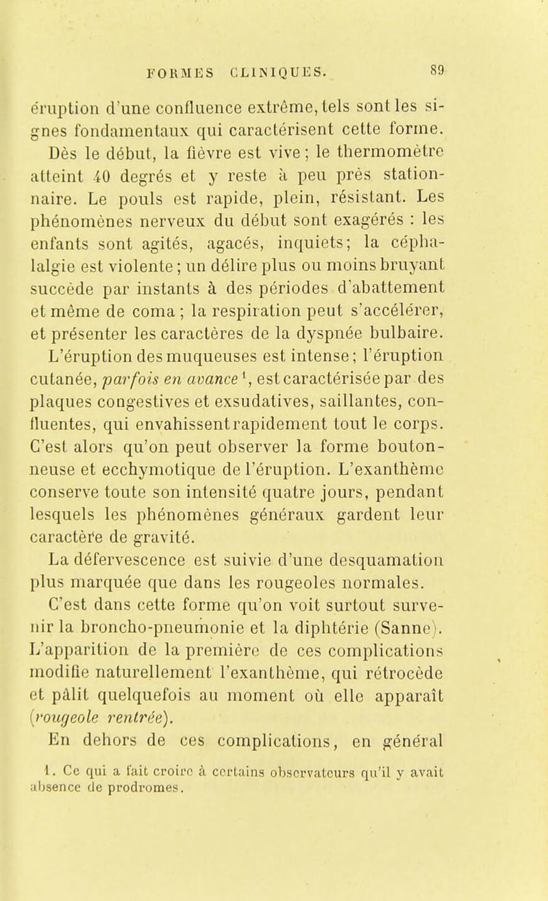 éruption d'une confluence extrême, tels sont les si- gnes fondamentaux qui caractérisent cette forme. Dès le début, la fièvre est vive ; le thermomètre atteint -iO degrés et y reste à peu près station- naire. Le pouls est rapide, plein, résistant. Les phénomènes nerveux du début sont exagérés : les enfants sont agités, agacés, inquiets; la cépha- lalgie est violente ; un délire plus ou moins bruyant succède par instants à des périodes d'abattement et même de coma ; la respiration peut s'accélérer, et présenter les caractères de la dyspnée bulbaire. L'éruption des muqueuses est intense; l'éruption cutanée, parfois en avance^, est caractérisée par des plaques congestives et exsudatives, saillantes, con- fluentes, qui envahissent rapidement tout le corps. C'est alors qu'on peut observer la forme bouton- neuse et ecchymotique de l'éruption. L'exanthème conserve toute son intensité quatre jours, pendant lesquels les phénomènes généraux gardent leur caractèi'e de gravité. La défervescence est suivie d'une desquamation plus marquée que dans les rougeoles normales. C'est dans cette forme qu'on voit surtout surve- nir la broncho-pneumonie et la diphtérie (Sanne). L'apparition de la première de ces complications modifie naturellement l'exanthème, qui rétrocède et pâlit quelquefois au moment où elle apparaît [rougeole rentrée). En dehors de ces complications, en général ■l. Ce qui a l'ait croire à certains observateurs qu'il y avait absence de prodromes.