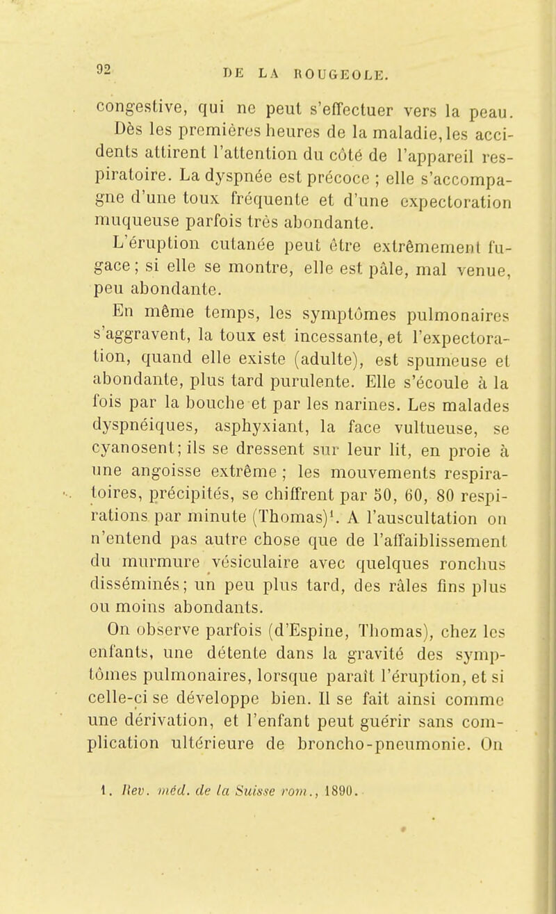 congestive, qui ne peut s'effectuer vers la peau. Dès les premières heures de la maladie, les acci- dents attirent l'attention du côté de l'appareil res- piratoire. La dyspnée est précoce ; elle s'accompa- gne d'une toux fréquente et d'une expectoration muqueuse parfois très abondante. L'éruption cutanée peut être extrêmement fu- gace ; si elle se montre, elle est pâle, mal venue, peu abondante. En même temps, les symptômes pulmonaires s'aggravent, la toux est incessante, et l'expectora- tion, quand elle existe (adulte), est spumeuse et abondante, plus tard purulente. Elle s'écoule à la fois par la bouche et par les narines. Les malades dyspnéiques, asphyxiant, la face vultueuse, se cyanosent; ils se dressent sur leur lit, en proie à une angoisse extrême ; les mouvements respira- toires, précipités, se chiffrent par 50, 60, 80 respi- rations par minute (Thomas)'. A l'auscultation on n'entend pas autre chose que de raifaiblissemenl du murmure vésiculaire avec quelques ronchus disséminés; un peu plus tard, des râles fins plus ou moins abondants. On observe parfois (d'Espine, Thomas), chez les enfants, une détente dans la gravité des symp- tômes pulmonaires, lorsque parait l'éruption, et si celle-ci se développe bien. Il se fait ainsi comme une dérivation, et l'enfant peut guérir sans com- plication ultérieure de broncho-pneumonie. On 1. Itev. iiicd. de la Suisse rovi., 1890.