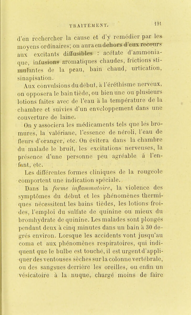 TRAlTEJlEiNÏ. 1^)1 d'en rechercher la cause et d'y remédier par les- moyens ordinaires; on auraeudehors d'eux recours aux excitants diffasibles : acétate d'ammonia- que, infusions aromatiques chaudes, frictions sti- mulantes de la peau, bain chaud, urtication, sinapisation. Aux convulsions du début, à l'éréthisme nerveux, on opposera le bain tiède, ou bien une ou plusieurs lotions faites avec de l'eau à la température de la chambre et suivies d'un enveloppement dans une couverture de laine. On y associera les médicaments tels que les bro- mures, la valériane, l'essence de néroli, l'eau de fleurs d'oranger, etc. On évitera dans la chambre du malade le bruit, les excitations nerveuses, la présence d'une personne peu agréable à l'en- fftnt, etc. Les différentes formes cliniques de la rougeole comportent une indication spéciale. Dans la forme mflammaioire, la violence des symptômes du début et les phénomènes thermi- ques nécessitent les bains tièdes, les lotions froi- des, l'emploi du sulfate de quinine ou mieux du bromhydrate de quinine. Les malades sont plongés pendant deux à cinq minutes dans un bain a 30 de- grés environ. Lorsque les accidents vont jusqu'au coma et aux phénomènes respiratoires, qui indi- quent que le bulbe est touché, il est urgent d'appli- quer des ventouses sèches sur la colonne vertébrale, ou des sangsues derrière les oreilles, ou enfin un vésicatoire à la nuque, chargé moins de faire