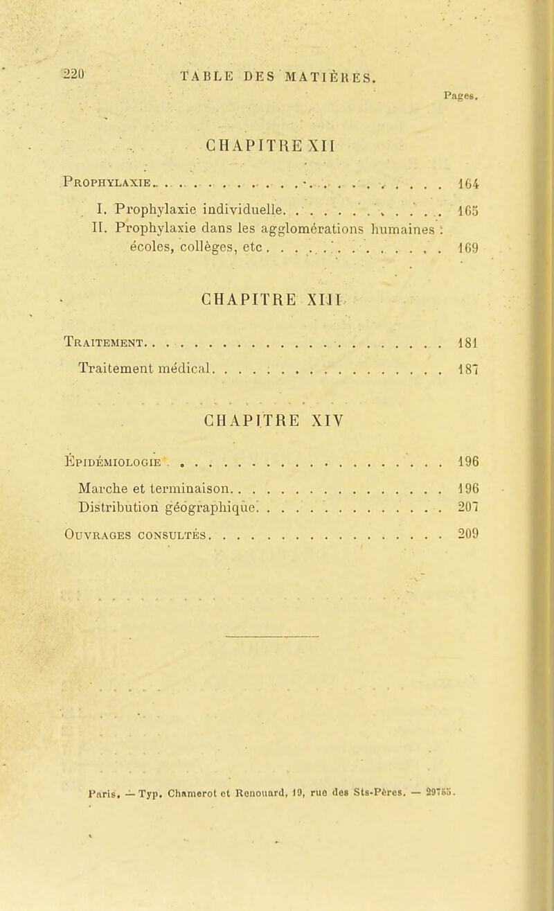 22U TABLE DES MATIÈUES. Pages. CHAPITRE XII Prophylaxie „ . •. 1G4 I. Prophylaxie individuelle. . . . . .' . \ . . . .. 165 II. Prophylaxie dans les agglomérations hiimaines : écoles, collèges, etc . . . . Ifi!) CHAPITRE XIII Traitement 181 Traitement médical. ... ; 187 CHAPITRE XIV Epidémiologie 196 Marche et terminaison 196 Distribution géographique. 201 Ouvrages consultés 209 Paris, — Typ. Chamerot ot Kanouard, 19, ruo des Sts-Pères. — ii9S5.