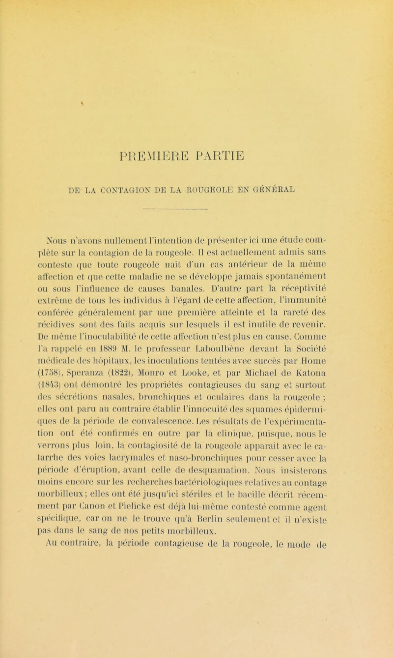 PREMIÈRE PARTIE DE LA CONTAGION DE LA ROUGEOLE EN GÉNÉRAL Nous n'avons nullement l'intention de présenter ici une étude com- plète sur la contagion de la rougeole. 11 est actuellement admis sans conteste que toute rougeole nait d'un cas antérieur de la même affection et que cette maladie ne se développe jamais spontanément ou sous l'influence de causes banales. D'autre part la réceptivité extrême de tous les individus à l'égard de cette affection, l'immunité conférée généralement par une première atteinte et la rareté des récidives sont des faits acquis sur lesquels il est inutile de revenir. De même l'inoeulabilité de cette affection n'est plus en cause. Comme l'a rappelé en 1889 M. le professeur Laboulbène devant la Société médicale des hôpitaux, les inoculations tentées avec succès par Home (1758), Speranza (1822), Monro et Looke, et par Michael de Katona (1843J ont démontré les propriétés contagieuses du sang et surtout des sécrétions nasales, bronchiques et oculaires dans la rougeole : elles ont paru au contraire établir l'innocuité des squames épidermi- ques de la période de convalescence. Les résultats de l'expérimenta- tion mit été confirmés en outre par la clinique, puisque, nous le verrons plus loin, la contagiosité de la rougeole apparaît avec le ca- tarrhe des voies lacrymales et oaso-bronchiques pour cesser avec la période d'éruption, avant celle de desquamation. Nous insisterons moins encore sur les recherches bactériologiques relatives au contage morbilleux; elles ont été jusqu'ici stériles et le bacille décrit récem- ment par Canon et Pielicke est déjà lui-même conteste comme agent spécifique, car on ne le trouve qu'à Merlin seulement el il n'existe pas dans le sang de nos petits morbilleux. Au contraire, la période contagieuse de la rougeole, le mode de