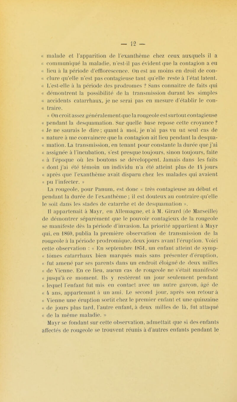 t malade el l'apparition de l'exanthème chez ceux auxquels il a « communiqué la maladie, n'est-il pas évident que la contagion a eu o lieu à La période d'efflorescence. On est au moins en droit de con- <> dure qu'elle n'est pas contagieuse tant qu'elle reste à l'état latent. « L'est-elle à la période des prodromes ? Sans connaître de faits qui « démontrent La possibilité de la transmission durant les simples « accidents catarrhaux, je ne serai pas en mesure d'établir le con- « traire. « On croit assez généralementquela rougeole est surtoui contagieuse « pendant la desquamation. Sur quelle base repose celte croyance? « Je ne saurais le dire; quant à moi, je n'ai pas vu un seul eas de « nature à me convaincre que la contagion ait lieu pendanl la desqua- « mation. La transmission, en tenant pour constante la durée que j'ai c assignée à L'incubation, s'est presque toujours, sinon toujours, faite « à l'époque où les boutons se développent. Jamais dans les faits «dont j'ai été témoin un individu n'a été atteint plus de 14 jours « après que l'exanthème avait disparu chez les malades qui avaient « pu l'infecter. » La rougeole, pour Panum, est donc « très contagieuse au début et pendant la durée de l'exanthème ; il est douteux au contraire qu'elle le soit dans les stades de catarrhe et de desquamation ». 11 appartenait à Mayr, en Allemagne, et à M. Girard (de Marseille) de démontrer séparément que le pouvoir contagieux de La rougeole se manifeste dès la période d'invasion. La priorité appartient à Mayr qui. en 1860, publia la première observation de transmission de la rougeoleà la période prodromique. deux jours avanl L'éruption. Voici cette observation : « En septembre 18S1, un enfanl atteint de symp- « tomes catarrhaux bien marqués mais sans présenter d'éruption, « fut amené par ses parents dans un endroit éloigné de deux milles « de Vienne. En ce lieu, aucun cas de rougeole ne s'était manifesté « jusqu'à ce moment. Ils y restèrent un jour seulement pendant « lequel L'enfant l'ut mis en contact avec un autre garçon, âgé de « 4 ans. appartenant à un ami. Le second jour, après son retour à « Vienne une éruption sortit chez le premier enfanl et une quinzaine « de jours plus tard, l'autre enfant, à deux milles de là. fut attaqué « de la même maladie. » Mayr se fondant sur celle observation, admettait que si des enfants affectés de rougeole se trouvent réunis à d'autres enfants pendant le