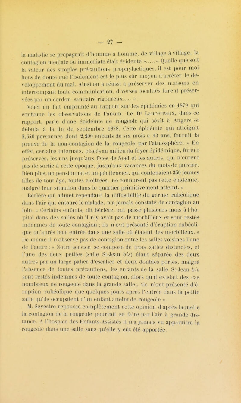 la maladie se propageait d'homme à homme, de village à village, la contagion médiate ou immédiate était évidente » « Quelle que soit la valeur des simples précautions prophylactiques, il est pour moi hors de doute que l'isolement est le plus sûr moyen d'arrêter le dé- veloppement du mal. Ainsi on a réussi à préserver des maisons en interrompant toute communication, diverses localités turent préser- vées par un cordon sanitaire rigoureux » Voici un fait emprunté au rapport sur les épidémies en 1879 qui confirme les observations de Panum. Le D' Lancereaux, dans ce rapport, parle d'une épidémie de rougeole qui sévit à Angers et débuta à la tin de septembre 1878. Cette épidémie qui atteignit 2,640 personnes dont 2,200 enfants de six mois à 13 ans, fournil la preuve de la non-contagion de la rougeole par l'atmosphère. « En effet, certains internats, placés au milieu du foyer épidémique, furent préservés, les uns jusqu'aux fêtes de Noël et les autres, qui n'eurent pas de sortie à cette époque, jusqu'aux vacances du mois de janvier. Bien plus, un pensionnat et un pénitencier, qui contenaient 3o() jeunes tilles de tout âge. toutes cloîtrées, ne connurent pas cette épidémie, malgré leur situation dans le quartier primitivement atteint. » Béclère qui admet cependant la diffusibilité du germe rubéolique dans l'air qui entoure le malade, n'a jamais constaté de contagion au loin. « Certains enfants, dit Béclère, ont passé plusieurs mois à l'hô- pital dans des salles où il n'y avait pas de morhilleux et sont restés indemnes de toute contagion ; ils n'ont présenté d'éruption rubéoli- que qu'après leur entrée dans nue salle où étaient des morhilleux. » De même il n'observe pas de contagion entre les salles voisines l'une de l'autre: « Notre service se compose de trois salles distinctes, et l'une des deux petites (salle St-Jean bis) étant séparée des deux autres par un large palier d'escalier et deux doubles portes, malgré l'absence de toutes précautions, les enfants de la salle St-Jean bis sont restés indemnes de toute contagion, alors qu'il existait des cas nombreux de rougeole dans la grande salle; ils n'ont présenté d'é- ruption rubéolique que quelques jours après l'entrée dans la petite salle qu'ils occupaient d'un enfant atteint de rougeole ... .M. Sevestre repousse complètement cette opinion d'après laquelle la contagion de la rougeole pourrait se faire par l'air à grande dis- tance. A l'hospice des Enfants-Assistés il n'a jamais vu apparaître la rougeole dans une salle sans quelle y eût été apportée.