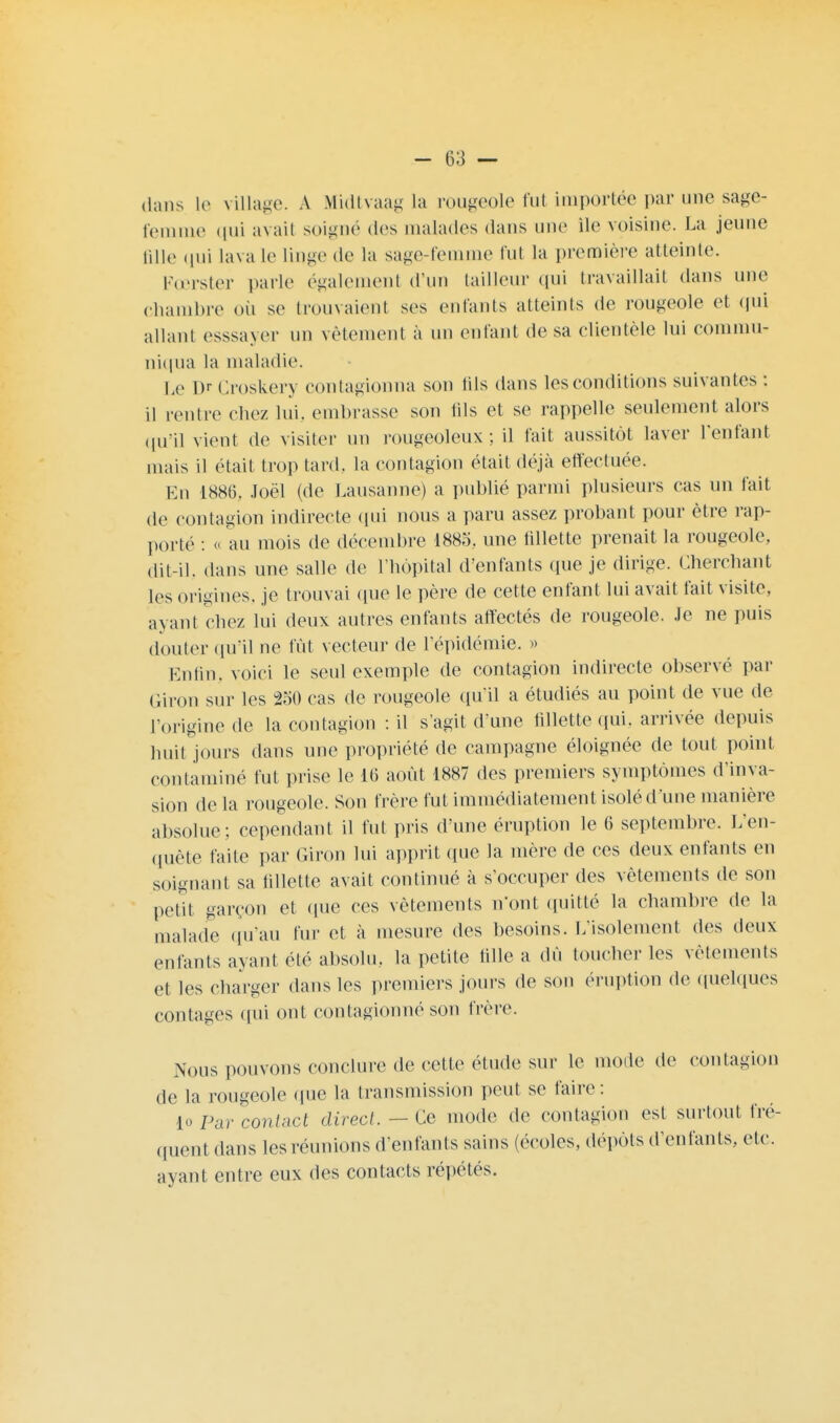 - 63 — dans le village. A Midtvaag la rougeole fut importée par une sage- femme qui avail soigné des malades dans une île voisine. La jeune fille qui lava Le Linge de la sage-femme fut La première atteinte. Fœrster parle égalemenl d'un laideur qui travaillait dans une chambre où se trouvaient ses entants atteints de rougeole et qui allant esssayer un vêtement à un entant de sa clientèle lui commu- niqua la maladie. Le D'Croskery contagionna son fils dans les conditions suivantes : il rentre chez lui. embrasse son tils et se rappelle seulement alors qu'il vient de visiter un rougeoleux ; il fait aussitôt laver l'enfant mais il était trop tard, la contagion était déjà effectuée. En 1886, Joël (de Lausanne) a publié parmi plusieurs cas un fait de contagion indirecte qui nous a paru assez probant pour être rap- porté : « au mois de décembre 1885. une fillette prenait la rougeole, dit-il. dans une salle de l'hôpital d'enfants que je dirige. Cherchant les origines, je trouvai que le père de cette entant lui avait fait visite, axant chez lui deux autres enfants affectés de rougeole. Je ne puis douter qu'il ne fût vecteur de l'épidémie. » Enfin, voici le seul exemple de contagion indirecte observé par Giron sur les 250 cas de rougeole qu'il a étudiés au point de vue de l'origine de la contagion : il s'agit d'une tillette qui. arrivée depuis huit jours dans une propriété de campagne éloignée de tout point contaminé fut prise le 16 août 1887 des premiers symptômes d'inva- sion de la rougeole. Son frère fut immédiatement isolé d'une manière absolue: cependant il fut pris d'une éruption le 6 septembre. L'en- quête faite par Giron lui apprit que la mère de ces deux enfants en soignant sa fillette avait continué à s'occuper des vêtements de son petit garçon et que ces vêtements n'ont quitté la chambre de la malade qu'au fur et à mesure des besoins. L'isolement des deux enfants ayant été absolu, la petite tille a dû toucher les vêtements et les charger dans les premiers jours de son éruption de quelques contages qui ont contagionné son frère. Nous pouvons conclure de cette étude sur le mode de contagion de la rougeole que la transmission peut se faire: io Par contact direct —Ce mode de contagion est surtout fré- quent dans les réunions d'enfants sains (écoles, dépôts d'enfants, etc. ayant entre eux des contacts répétés.