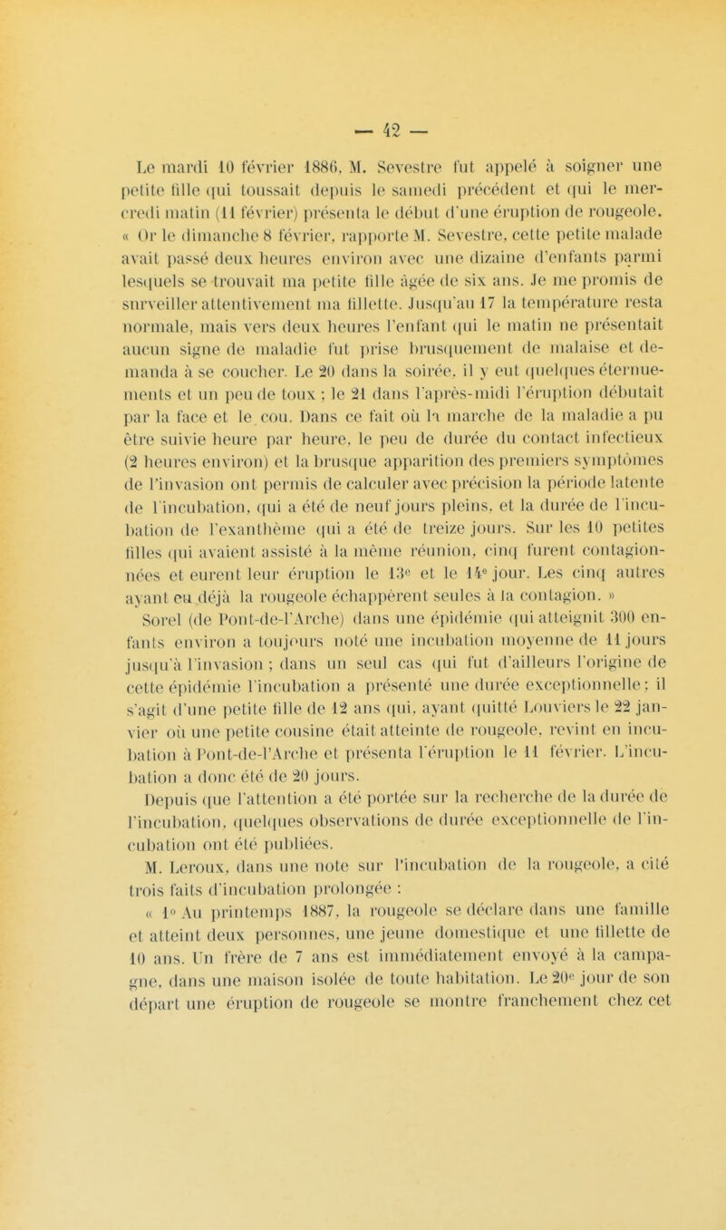 Le mardi 10 février 1886, M. Sevestre fut appelé à soigner une petite fille qui toussait depuis le samedi précédenl et qui le mer- credi malin (U février) présenta le début d'une éruption de rougeole. « Or le dimanche 8 février, rapporte M. Sevestre. celte petite malade avait passé deux heures environ avec une dizaine d'enfants parmi lesquels se trouvait ma petite fille âgée de six ans. Je me promis de surveiller attentivement ma lilletle. Jusqu'au 17 la température resta normale, mais vers deux heures reniant qui le malin ne présentait aucun signe de maladie fut prise brusquement de malaise et de- manda à se coucher. Le 20 dans la soirée, il y eut quelques éternue- ments et un peu de toux : le M dans l'après-midi l'éruption débutait par la face et le cou. Dans ce fait où h marche de la maladie a pu être suivie heure par heure, le peu de durée du contact infectieux (2 heures environ) et la brusque apparition des premiers symptômes de l'invasion ont permis de calculer avec précision la période latente de l'incubation, qui a été de neuf jours pleins, et la durée de l'incu- bation de l'exanthème quia été de treize jours. Sur les Kl petites tilles qui avaient assisté à la même réunion, cinq furent contagion- nées et eurent leur éruption le 13e et le 14e jour. Les cinq autres ayant eu déjà la rougeole échappèrent seules à la contagion. » Sorel (de Pou t-de-1'Arche) dans une épidémie qui atteignit 300 en- fants environ a toujours noté une incubation moyenne de 11 jours jusqu'à l'invasion ; dans un seul cas qui fut d'ailleurs l'origine de cette épidémie l'incubation a présenté une durée exceptionnelle: il s'agit d'une petite fille de 12 ans qui, ayant quitté Louviers le 22 jan- vier où une petite cousine était atteinte de rougeole, revint en incu- bation à Pont-de-l'Arche et présenta l'éruption le 11 février. L'incu- bation a donc été de 20 jours. Depuis ([ne l'attention a été portée sur la recherche de la durée de l'incubation, quelques observations de durée exceptionnelle de l'in- cubation ont été publiées. M. Leroux, dans une note sur l'incubation de la rougeole, a cité trois faits d'ineuhation prolongée : « 1° Au printemps 1887, la rougeole se déclare dans une famille et atteint deux personnes, une jeune domestique et une fillette de 10 ans. Un frère de 7 ans est immédiatement envoyé à la campa- une, dans une maison isolée de toute habitation. Le 20'' jour de son départ une éruption de rougeole se montre franchement chez cet