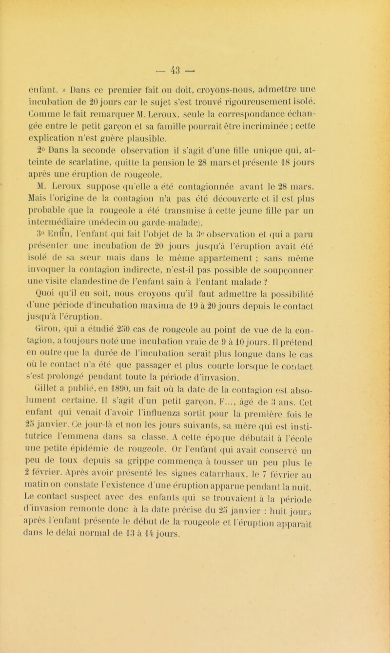 enfant. » Dans ce premier fait on doit, croyons-nous, admettre une incubation de 20 jours car le sujet s'est trouve'4 rigoureusement isolé. Comme le t'ait remarquer M. Leroux, seule la correspondance échan- gée entre le petit garçon et sa famille pourrait être incriminée ; cette explication n'est guère plausible. 2° Dans la seconde observation il s'agit d'une fille unique qui, at- teinte de scarlatine, quitte la pension le 28 mars et présente 18 jours après une éruption de rougeole. M. Leroux suppose qu'elle a été contagionnée avant le 28 mars. Mais l'origine de la contagion n'a pas été découverte et il est plus probable que la rougeole a été transmise à cette jeune fdle par un intermédiaire (médecin ou garde-malade). 3° Enfin, l'entant qui fait l'objet de la 3e observation et qui a paru présenter une incubation de 20 jours jusqu'à l'éruption avait été isolé de sa sœur mais dans le même appartement ; sans même invoquer la contagion indirecte, n'est-il pas possible de soupçonner une visite clandestine de l'entant sain à l'entant malade? Quoi qu'il en soit, nous croyons qu'il faut admettre la possibilité d'une période d'incubation maxima de 19 à 20 jours depuis le contact jusqu'à l'éruption. Giron, qui a étudié 250 cas de rougeole au point de vue de la con- tagion, a toujours noté une incubation vraie de 9 à 10 jours. Il prétend en outre que la durée de l'incubation serait plus longue dans le cas où le contact n'a été que passager et plus courte lorsque le contact s'est prolongé pendant toute la période d'invasion. Gillet a publié, en 1890, un tait où la date de la contagion est abso- lument certaine. Il S'agit d'un petit garçon. F.... âge de :>> ans. Cet enfanl qui venait d'avoir l'influenza sortit pour la première fois le 25 janvier. Ce jour-la el non les jours suivants, sa mère qui est insti- tutrice l'emmena dans sa classe. A celle époque débutait à l'école une petite épidémie de rougeole. Or l'enfant qui avait conservé un peu de toux depuis sa grippe commença à tousser un peu plus le 2 février. Apres avoir présenté les signes catarrhaux, le 7 février au matin on constate l'existence d'une éruption apparue pendanl la nuit. Le contact suspect avec des enfants qui se trouvaient à la période d'invasion remonte donc à la date précise du 25 janvier : huit joura après l'enfant présente le début de la rougeole ci l'éruption apparaît dans le délai normal de 13 à 14 jours.