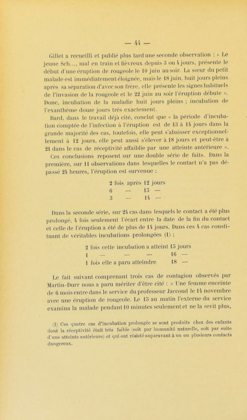 Gillet a recueilli et publié plus tard une seconde observation : « Le jeune Sch..., mal en train ci fiévreux depuis 3 ou 4jours, présente le début d'une éruption de rougeole le 10 juiu au soir. La sœur du petit malade est immédiatement éloignée, mais le 18 juin, huit jours pleins après sa séparation cTavecson frère, elle présente les signes habituels de l'invasion de la rougeole et le 22 juin au soir l'éruption débute ». Doue, incubation de la maladie huit jours pleins ; incubation de l'exanthème douze jours très exactement. Bard, dans le travail déjà cité, conclut que « la période d'incuba- tion comptée de l'infection à l'éruption est de 13 à 14 jours dans la grande majorité des cas, toutefois, elle peut s'abaisser exceptionnel- lement à 12 jours, elle peut aussi s'élever à 18 jours et peut-être à 21 dans le cas de réceptivité affaiblie par une atteinte antérieure ». Ces conclusions reposent sur une double série de faits. Dans la première, sur il observations dans lesquelles le contact n'a pas dé- liassé 24 heures, l'éruption est survenue : 2 fois après 12 jours 6 — 13 — 3 — 14 — Dans la seconde série, sur 24 cas dans lesquels le contact a été plus prolongé, 4 fois seulement l'écart entre la date de la fin du contact et celle de l'éruption a été de plus de 14 jours. Dans ces 4 cas consti- tuant de véritables incubations prolongées (i) : 2 fois celte incubation a atteint 15 jours 1 — — — 16 — 1 fois elle a paru atteindre 18 — Le fait suivant comprenant trois cas de contagion observés par Martin-Durr nous a paru mériter d'être cité : « Une femme enceinte de 6 mois entre dans le service du professeur Jaecoud le 14 novembre avec une éruption de rougeole. Le 1S au matin l'externe du service examina la malade pendant 10 minutes seulementet ne la revit plus, (1) Ces quatre cas d'incubation prolongée se sont produits chez des enfants dont la réceptivité était très faible (soit par immunité naturelle, soit par suite d'une atteinte antérieure) et qui ont résisté auparavant à un ou plusieurs contacts dangereux.