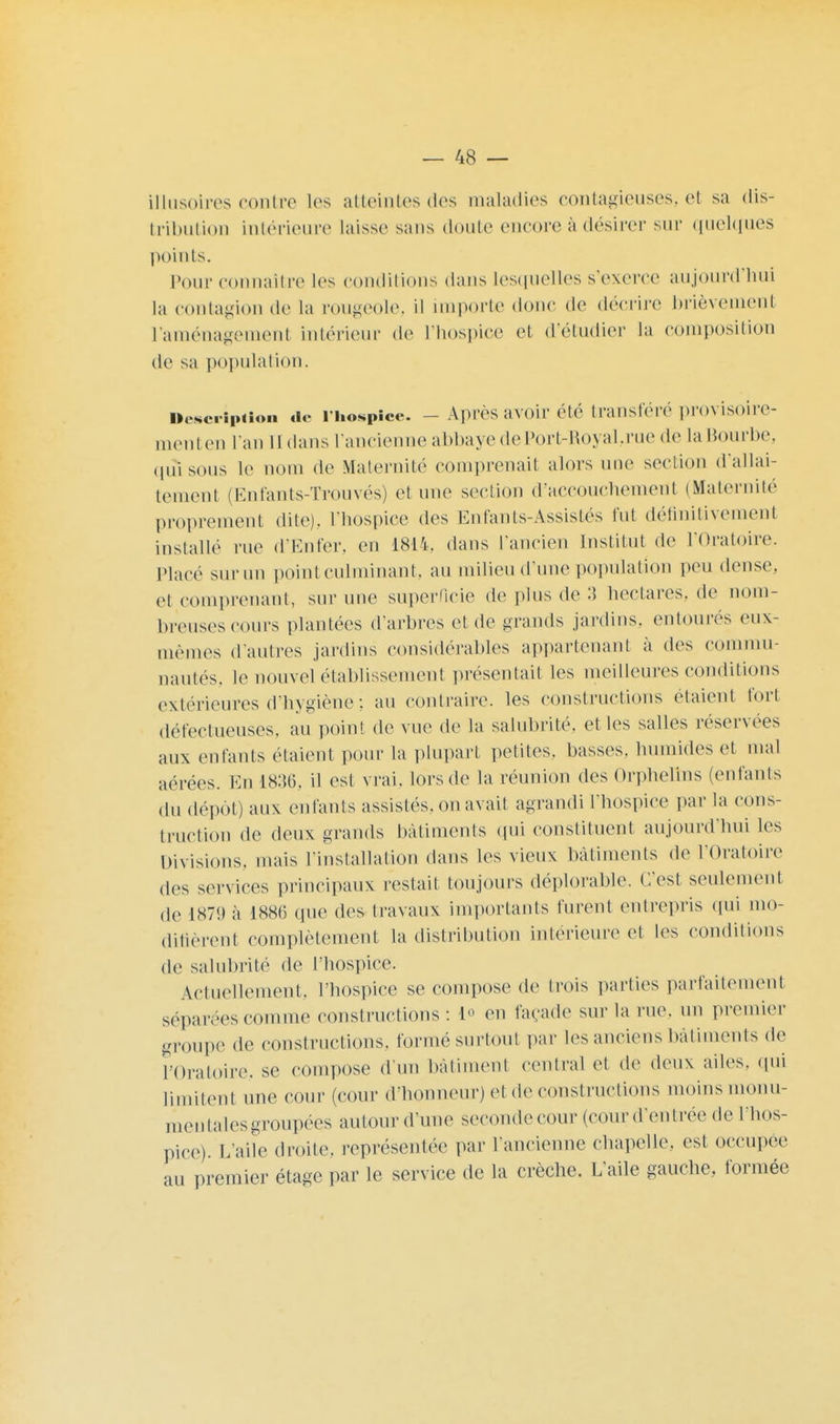 illusoires contre les atteintes des maladies contagieuses, et sa dis- tribution intérieure laisse sans doute encore à désirer sur quelques points. pour connaître les conditions dans lesquelles s'exerce aujourd'hui la contagion de la rougeole, il importe donc de (\vvv\vc brièvement l'aménagement intérieur de l'hospice et d'étudier la composition de sa population. Description de l'hospice. ■ - Apres avoir été transféré provisoire- ment en l'an il dans l'ancienne abbaye dePort-Royal.rue de la Bourbe, qui sous le nom de Maternité comprenait alors une section d'allai- tement (Enfants-Trouvés) et une section d'accouchement (Maternité proprement dite), l'hospice des Entants-Assistés fut définitivement installe rue d'Enfer, en 1814, dans l'ancien Institut de l'Oratoire. Placé sur un point culminant, au milieu d'une population peu dense, et comprenant, sur une superficie de plus de :5 hectares, de nom- breuses cours plantées d'arbres et de grands jardins, entourés eux- mêmes d'autres jardins considérables appartenant à des commu- nautés, le nouvel établissement présentait les meilleures conditions extérieures d'hygiène : au contraire, les constructions étaient fort défectueuses, au point de vue de la salubrité, et les salles réservées aux enfants étaient pour la plupart petites, basses, humides et mal aérées. En I8:5(î. il est vrai, lors de la réunion des Orphelins (enfants du dépôt) aux enfants assistés, on avait agrandi l'hospice par la cons- truction de deux grands bâtiments qui constituent aujourd'hui les Divisions, mais l'installation dans les vieux bâtiments «le l'Oratoire des services principaux restait toujours déplorable. C'est seulement de 1871) à 1886 que des travaux importants furent entrepris qui mo- difièrent complètement la distribution intérieure et les conditions de salubrité de l'hospice. Actuellement, l'hospice se compose de trois parties parfaitement séparées comme constructions: 1° en façade sur la rue. un premier groupe de constructions, formé surtout par les anciens bâtiments de l'Oratoire, se compose d'un bâtiment central et de deux ailes, qui limitent une cour (cour d'honneur) et de constructions moins monu- mentales groupées autour d'une seconde cour (cour d'entrée de l'hos- pice). L'aile droite, représentée par l'ancienne chapelle, est occupée au premier étage par le service de la crèche. L'aile gauche, formée