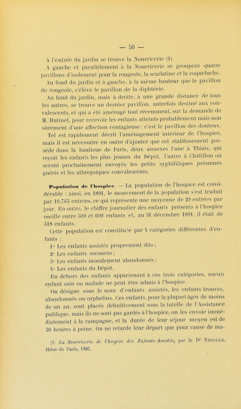 A l'entrée du jardin se trouve la Nourricerie (1). A gauche el parallèlement à La Nourricerie se groupenl quatre pavillons d'isolement pour la rougeole,la scarlatine et la coqueluche. Au fond du jardin el a gauche, a la même hauteur que le pavillon de rougeole, s élève le pavillon de la diphtérie. Au fond du jardin, mais a droite, à une grande distance de tous les autres, se trouve un dernier pavillon, autrefois destiné aux con- valescents, el qui a été aménagé tout récemment, sur la demande de M. Ilutinel, pour recevoir les enfants atteints probablement mais non sûrement d une affection contagieuse: c'est le pavillon des douteux. Tel est rapidement décrit l'aménagement intérieur de l'hospice, mais il est nécessaire en outre d'ajouter (pie cet établissement pos- sède dans la banlieue de Paris, deux annexes l'une à Thiais, qui reçoit les enfants les plus jeunes du Dépôt, l'autre à Châtillon oii seront prochainement envoyés les petits syphilitiques présumés guéris et les atbrepsiques convalescents. Population de l'hospice. — La population de l'hospice est consi- dérable : ainsi, en 1891. le mouvement de la population s'est traduit par 10,765 entrées, ce qui représente une moyenne de 29 entrées par jour. En outre, le chiffre journalier des enfants présents à l'hospice oscille entre 500 et 600 enfants et. au 34 décembre 1801. il était de ;I18 enfants. Cette population est constituée par \ catégories différentes d'en- fants : 1° Les enfants assistés proprement dits ; t> Les enfants secourus ; :t Les enfants moralement abandonnés : V' Les enfants du Dépôt. En dehors des enfants appartenant à ces trois catégories, aucun (Mifaut sain ou malade ne peut être admis à l'hospice. On désigne sous le nom d'enfants assistés, les enfants trouvés, abandonnés ou orphelins. Ces enfants, pour la plupartâgés de moins de un an. sont placés définitivement sous la tutelle de l'Assistance publique, mais ils ne sont pas gardés à l'hospice, on les envoie immé- diatement à la campagne, et la durée de leur séjour moyen est de 'M) heures a peine. On ne retarde leur départ que pour cause de ma- (1) La Nourricerie de Vhospice des Enfants-Assistés, par le Dr Nicolle, thèse de Paris, 1891.