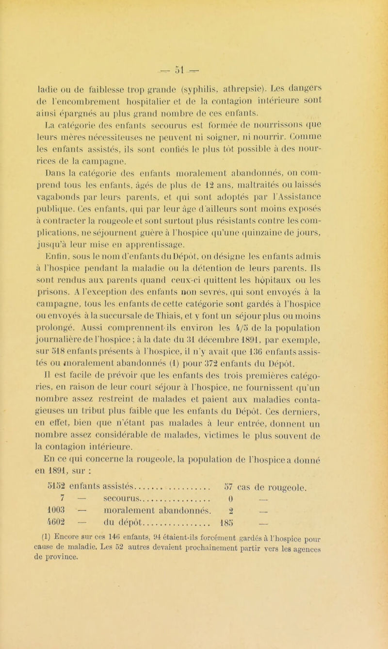 ladie ou de faiblesse trop grande (syphilis, athrepsie). Les dangers de l'encombrement hospitalier et de la contagion intérieure sont ainsi épargnés au pins grand nombre de ces enfants. La catégorie des enfants secourus est formée de nourrissons que leurs mères nécessiteuses ne peuvent ni soigner, ni nourrir. Comme les enfants assistes, ils sont confiés le plus tôt possible a des nour- rices de la campagne. Dans la catégorie des enfants moralement abandonnés, on com- prend tous les enfants, âgés de plus de 1% ans. maltraités on laissés vagabonds par leurs parents, et qui sont adoptés par l'Assistance publique. Ces enfants, qui par leur âge d'ailleurs sont moins exposés a contracter la rougeole et sont surtout plus résistants contre les com- plications, ne séjournent guère à l'hospice qu'une quinzaine de jours, jusqu'à leur mise en apprentissage. Enfin, sous le nom d'enfants du Dépôt, on désigne les enfants admis a l'hospice pendant la maladie ou la détention de leurs parents. Ils sont rendus aux parents quand ceux-ci quittent les hôpitaux ou les prisons. A l'exception des enfants non sevrés, qui sont envoyés à la campagne, tous les enfants de cette catégorie sont gardés à l'hospice ou envoyés à la succursale de Thiais, et y font un séjour plus ou moins prolonge. Aussi comprennent-ils environ les 4/5 de la population journalière de l'hospice ; à la date du 31 décembre 1891. par exemple, sur 518 enfants présents à l'hospice, il n'y avait que 136 enfants assis- tés ou moralement abandonnés (1) pour 372 enfants du Dépôt. Il est facile de prévoir que les enfants des trois premières catégo- ries, en raison de leur court séjour à l'hospice, ne fournissent qu'un nombre assez restreint de malades et paient aux maladies conta- gieuses un tribut plus faible que les enfants du Dépôt. Ces derniers, en effet, bien que n'étant pas malades à leur entrée, donnent un nombre assez considérable de malades, victimes le plus souvent de la contagion intérieure. En ce qui concerne la rougeole, la population de l'hospice a donné en 1891, sur : 5152 enfants assistés 57 cas de rougeole. 7 — secourus 0 — 1003 — moralement abandonnés. 2 — 4002 — du dépôt 185 — (1) Encore sur ces 141! enfants, 94 étaient-ils forcément gardés à l'hospice pour cause de maladie. Les 52 autres devaient prochainement partir vers les agences de province.