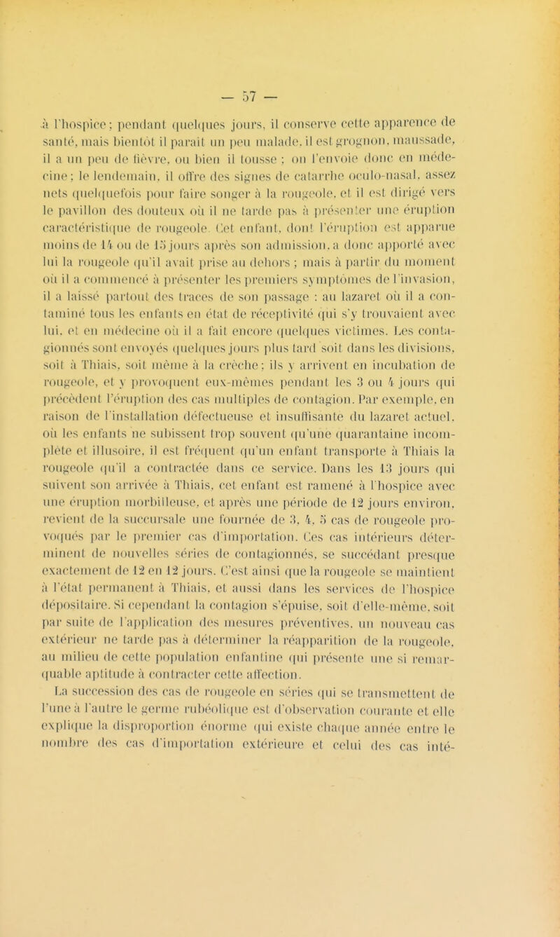 à l'hospice; pondant quelques jours, il couserve cette apparence de santé, mais bientôt il parait un peu malade.il est grognon, maussade, il a un peu de fièvre, ou bien il tousse : on l'envoie donc en méde- cine; le lendemain, il offre des signes de catarrhe oculo-nasal, assez nets quelquefois pour l'aire songer à la rougeole, et il est dirigé vers le pavillon des douteux où il ne tarde pas à présenter une éruption caractéristique de rougeole Cet enfant, dont l'éruption est apparue moins de 14 ou de 15 jours après son admission, a donc apporté avec lui la rougeole qu'il avait prise au dehors ; mais à partir du moment où il a commencé à présenter les premiers symptômes de l'invasion, il a laissé partout des traces de son passage : au lazaret où il a con- tamine tous les entants en état de réceptivité qui s'y trouvaient avec lui. el en médecine où il a t'ait encore quelques victimes. Les conta- gionnés sont envoyés quelques jours plus tard soit dans les divisions, soit a Thiais, soit même à la crèche: ils y arrivent en incubation de rougeole, et y provoquent eux-mêmes pendant les 3 ou 4 jours qui précèdent l'éruption des cas multiples de contagion. Par exemple, en raison de l'installation défectueuse et insuffisante du lazaret, actuel, où les enfants ne subissent trop souvent qu'une quarantaine incom- plète et illusoire, il est fréquent qu'un enfant transporte à Thiais la rougeole qu'il a contractée dans ce service. Dans les 13 jours qui suivent son arrivée à Thiais. cet enfant est ramené à l'hospice avec une éruption morbilleuse, et après une période de 12 jours environ, revient de la succursale une fournée de 3, 4. S cas de rougeole pro- voqués par le premier cas d'importation. Ces cas intérieurs déter- minent de nouvelles séries de contagionnés. se succédant presque exactement de Lien 12 jours. C'est ainsi que la rougeole se maintient à l'état permanent à Thiais, cl aussi dans les services de l'hospice dépositaire.Si cependant la contagion s'épuise, soit d'elle-même,soit par suite de l'application des mesures préventives, un nouveau cas extérieur ne tarde pas à déterminer la réapparition de la rougeole, au milieu de cette population enfantine qui présente une si remar- quable aptitude à contracter celte affection. La succession des cas de rougeole en séries qui se transmettent de l'une à l'autre le germe rubéolique est d'observation courante et, elle explique la disproportion énorme qui existe chaque année entre le nombre des cas d'importation extérieure et celui des cas in té-