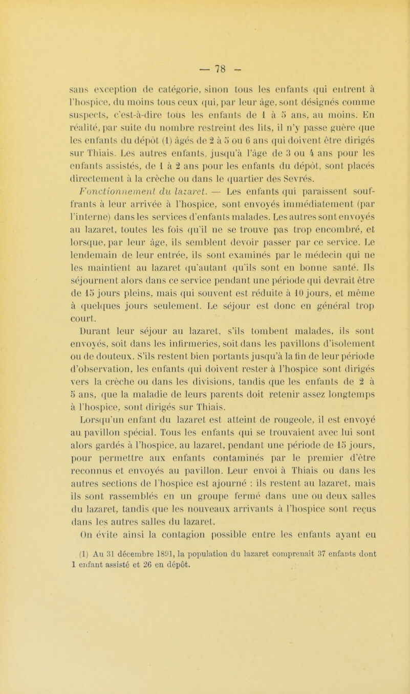 sans exception de catégorie, sinon ions les enfants qui entrent à l'hospice, du moins tous ceux qui,par leur âge, sont désignés connue suspects, c'est-à-dire Ions les enfants de 1 à 5 ans. au moins. En réalité,par suite du nombre restreint des lits, il n'y passe guère que les enfants du dépôt (h âgés de 2 à ou 0 ans qui doivent être dirigés sur Thiais. Les autres entants, jusqu'à l'âge de 3 ou 4 ans pour les entants assistes, de 1 à 2 ans pour les enfants du dépôt, sont placés directement à la crèche ou dans le quartier des Sevrés. Fonctionnement du lazaret. — Les entants qui paraissent souf- frants à leur arrivée à l'hospice, sont envoyés immédiatement (par l'interne) dans les services d'enfants malades. Les autres sont envoyés au lazaret, toutes les fois qu'il ne se trouve pas trop encombré, et lorsque,par leur âge, ils semblent devoir passer parce service. Le lendemain de leur entrée, ils sont examinés par le médecin qui ue les maintient au lazaret qu'autant qu'ils sont en bonne santé. Ils séjournent alors dans ce service pendant une période qui devrait être de L'j jours pleins, mais qui souvent est réduite à 10 jours, et même à quelques jours seulement. Le séjour est donc en général trop court. Durant leur séjour au lazaret, s'ils tombent malades, ils sont envoyés, soit dans les infirmeries, soit dans les pavillons d'isolement ou de douteux. S'ils restent bien portants jusqu'à la fin de leur période d'observation, les enfants qui doivent rester à l'hospice sont dirigés vers la crèche ou dans les divisions, tandis que les enfants de i à 5 ans. (pie la maladie de leurs parents doit retenir assez longtemps à l'hospice, sont dirigés sur Thiais. Lorsqu'un enfant du lazaret est atteint de rougeole, il est envoyé au pavillon spécial. Tous les enfants qui se trouvaient avec lui sont alors gardés à l'hospice, au lazaret, pendant une période de 15 jours, pour permettre aux enfants contaminés par le premier d'être reconnus et envoyés au pavillon. Leur envoi à Thiais on dans les autres sections de l'hospice est ajourné : ils restent au lazaret, mais ils sont rassemblés en un groupe fermé dans une ou deux salles du lazaret, tandis que les nouveaux arrivants à l'hospice sont reçus dans les autres salles du lazaret. On évite ainsi la contagion possible entre les enfants ayant eu (1) Au 31 décembre 1891, la population du lazaret comprenait 37 enfants dont 1 enfant assisté et 26 en dépôt.