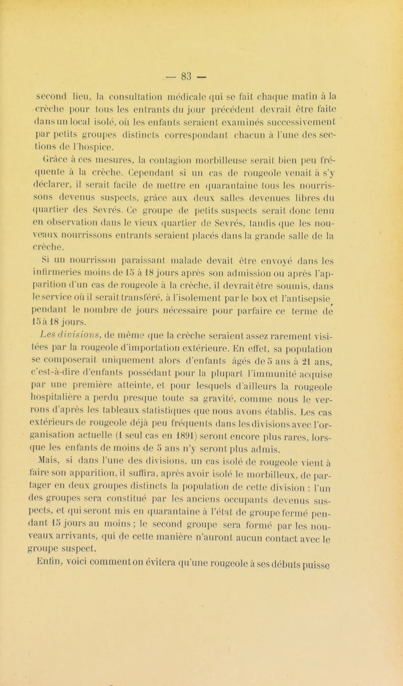 second lieu, la consultation médicale qui se fait chaque matin à la crèche pour tous les entrants du jour précédent devrait être faite dans un local isolé, où les enfants seraient examinés successivement par petits groupes distincts correspondant chacun à l'une des sec- tions de l'hospice. Grâce à ces mesures, la contagion morbilleuse serait bien peu fré- quente à la crèche. Cependant si un cas de rougeole venait à s'y déclarer, il serait facile de mettre en quarantaine tous les nourris- sons devenus suspects, grâce aux deux salles devenues libres du quartier des Sevrés. Ce groupe de petits suspects serai! donc tenu en observation dans le vieux quartier de Sevrés, tandis que les nou- veaux nourrissons entrants seraient placés dans la grande salle de la crèche. Si un nourrisson paraissant malade devait être envoyé dans les infirmeries moins de 15 à 18 jours après son admission ou après l'ap- parition d'un cas de rougeole à la crèche, il devrait être soumis, dans leserviee où il serait transféré, à l'isolement parle box et l'antisepsie pendant le nombre de jours nécessaire pour parfaire ce terme de 15 à 18 jours. Les divisions, de même que la crèche seraient assez rarement visi- tées par la rougeole d'importation extérieure. En effet, sa population se composerait uniquement alors d'enfants âgés de 5 ans à 21 ans, c'est-à-dire d'enfants possédant pour la plupart l'immunité acquise par une première atteinte, et pour lesquels d'ailleurs la rougeole hospitalière a perdu presque toute sa gravité, comme nous le ver- rons d'après les tableaux statistiques (pie nous avons établis. Les cas extérieursde rougeole déjà peu fréquents dans les divisions avec l'or- ganisation actuelle (1 seul cas en 1891) seront encore plus rares, lors- que les enfants de moins de ,i ans n'y seront plus admis. Mais, si dans l'une des divisions, un cas isolé de rougeole vient à Paire son appariiion.il suffira, après avoir isolé le morbilleux, de par- tager en deux groupes distincts la population de celle division : l'un des groupes sera constitué par les anciens occupants devenus sus- pects, et ipiiseront mis en quarantaine a l'étal de groupe fermé pen- dant 15 jours au moins; le second groupe sera formé [taries nou- veaux arrivants, qui de cette manière n'auront aucun contact avec le groupe suspect. Enfin, voici commenton évitera (prune rougeole à ses débuts puisse