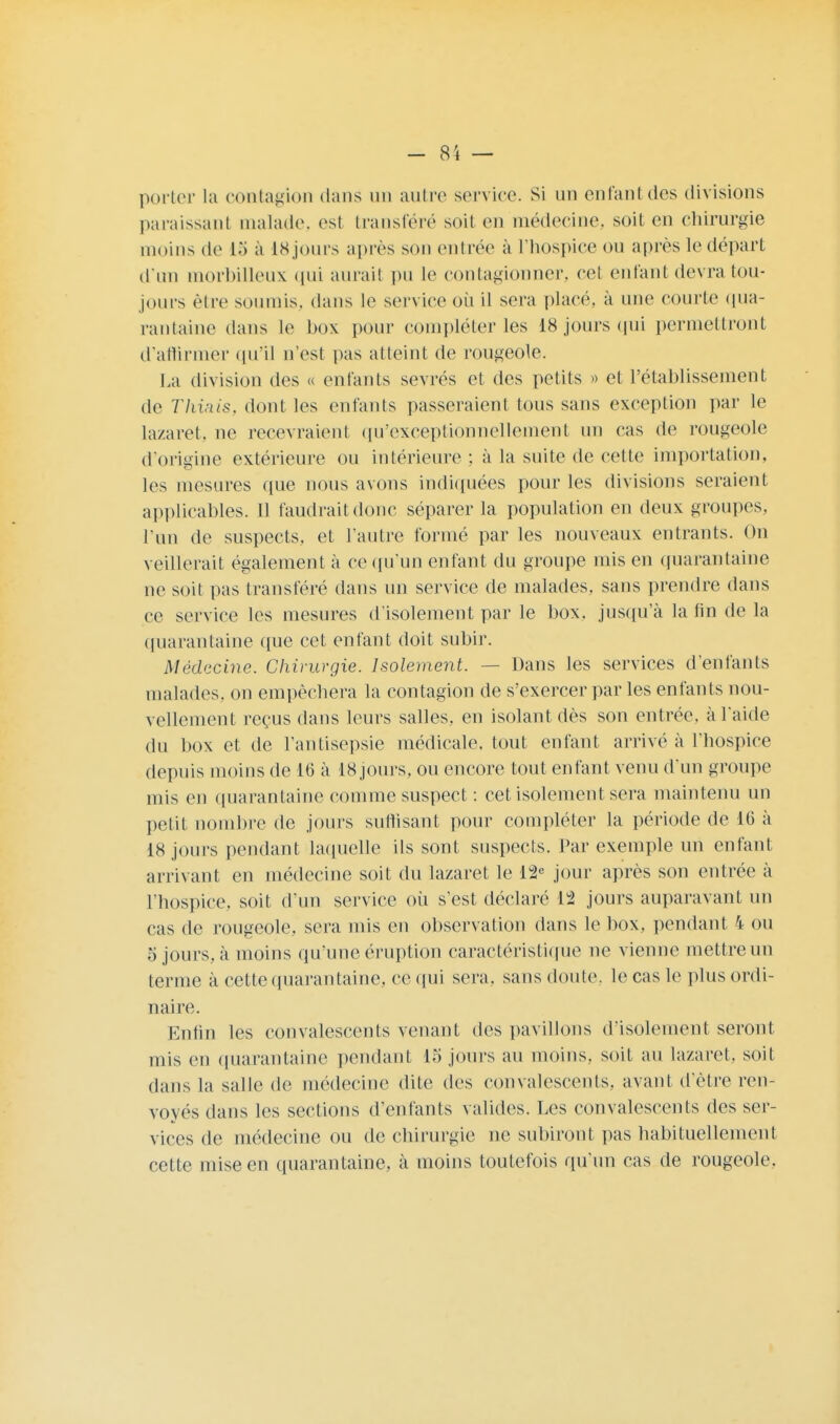 porter la contagion dans un autre service. Si un enfant des divisions paraissant malade, est transféré soit en médecine, soit en chirurgie moins de 15 à iSjours après son entrée à l'hospiee on après le départ d'un morbilleux qui aurait pu le contagionner, cel enfant devra tou- jours être soumis, dans le service où il sera placé, à une courte qua- rantaine dans le box pour compléter les 18 jours qui permettront d'affirmer qu'il n'est pas atteint de rougeole. La division des « enfants sevrés et des petits » et l'établissement de Thiais, dont les enfants passeraient tous sans exception par le lazaret, ne recevraient qu'exceptionnellement un cas de rougeole d'origine extérieure ou intérieure ; à la suite de cette importation, les mesures que nous avons indiquées pour les divisions seraient applicables. Il faudrait donc séparer la population en deux groupes, l'un de suspects, et l'autre formé par les nouveaux entrants. On veillerait également à ce qu'un enfant du groupe mis en quarantaine ne soit pas transféré dans un service de malades, sans prendre dans ce service les mesures d'isolement par le box. jusqu'à la fin de la quarantaine que cet enfant doit subir. Médecine. Chirurgie. Isolement. — Dans les services d'enfants malades, on empêchera la contagion de s'exercer par les enfants nou- vellement reçus dans leurs salles, en isolant dès son entrée, à l'aide du box et de l'antisepsie médicale, tout enfant arrivé à l'hospice depuis moins de 16 à 18 jours, ou encore tout enfant venu d'un groupe mis en quarantaine comme suspect : cet isolement sera maintenu un petit nombre de jours suffisant pour compléter la période de 16 à 18 jours pendant laquelle ils sont suspects. Par exemple un enfant arrivant en médecine soit du lazaret le l°2e jour après son entrée à l'hospice, soit d'un service où s'est déclaré 12 jours auparavant un cas de rougeole, sera mis en observation dans le box, pendant 4 ou o jours, à moins qu'une éruption caractéristique ne vienne mettre un terme à cette quarantaine, ce qui sera, sans doute, le cas le plus ordi- naire. Enfin les convalescents venant des pavillons d'isolement seront mis en quarantaine pendant 15 jours au moins, soit au lazaret, soit dans la salle de médecine dite des convalescents, avant d'être ren- voyés dans les sections d'enfants valides. Les convalescents des ser- vices de médecine ou de chirurgie ne subiront pas habituellement cette mise en quarantaine, à moins toutefois qu'un cas de rougeole.