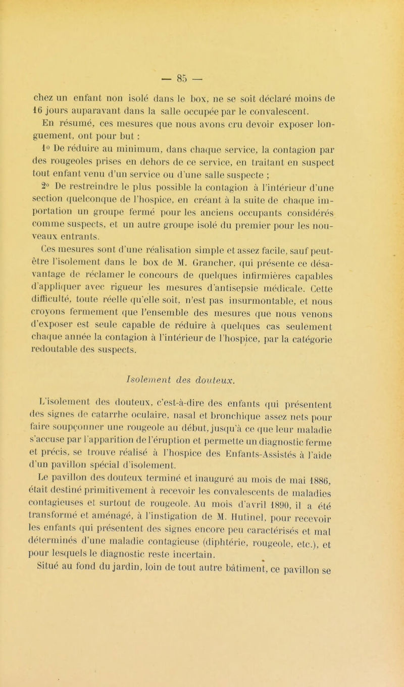 chez un entant non isolé dans le box, ne se soit déclaré moins de 16 jours auparavant dans la salle occupée par le convalescent. En résumé, ces mesures que nous avons cru devoir exposer lon- guement, ont pour but : i° De réduire au minimum, dans chaque service, la contagion par des rougeoles prises en dehors de ce service, en traitant en suspect tout enfant venu d'un service ou d'une salle suspecte ; 2° De restreindre le plus possible la contagion à l'intérieur d'une section quelconque de l'hospice, en créant à la suite de chaque im- portation un groupe fermé pour les anciens occupants considérés comme suspects, et un autre groupe isolé du premier pour les nou- veaux entrants. Ces mesures sont d'une réalisation simple et assez facile, sauf peut- être l'isolement dans le box de M. Grancher. qui présente ce désa- vantage de réclamer le concours de quelques infirmières capables d'appliquer avec rigueur les mesures d'antisepsie médicale. Cette difficulté, toute réelle qu'elle soit, n'est pas insurmontable, et nous croyons fermement que l'ensemble des mesures que nous venons d'exposer est seule capable de réduire à quelques cas seulement chaque année la contagion à l'intérieur de l'hospice, par la catégorie redoutable des suspects. Isolement des douteux. L'isolement des douteux, c'est-à-dire des enfants qui présentent des signes de catarrhe oculaire, nasal et bronchique assez nets pour faire soupçonner une rougeole au début, jusqu'à ce (pie leur maladie s'accuse par l'apparition del'éruption et permette un diagnostic ferme et précis, se trouve réalisé à l'hospice des Enfants-Assistés à l'aide d'un pavillon spécial d'isolement. Le pavillon des douteux terminé et inauguré au mois de mai 1886, était destiné primitivement à recevoir les convalescents de maladies contagieuses et surtout de rougeole. Au mois d'avril 1890, il a été transformé et aménagé, à l'instigation de M. Hutinel, pour recevoir les enfants qui présentent des signes encore peu caractérisés et mal déterminés d'une maladie contagieuse (diphtérie, rougeole, etc.). et pour lesquels le diagnostic reste incertain. Situé au fond du jardin, loin de tout autre bâtiment, ce pavillon se