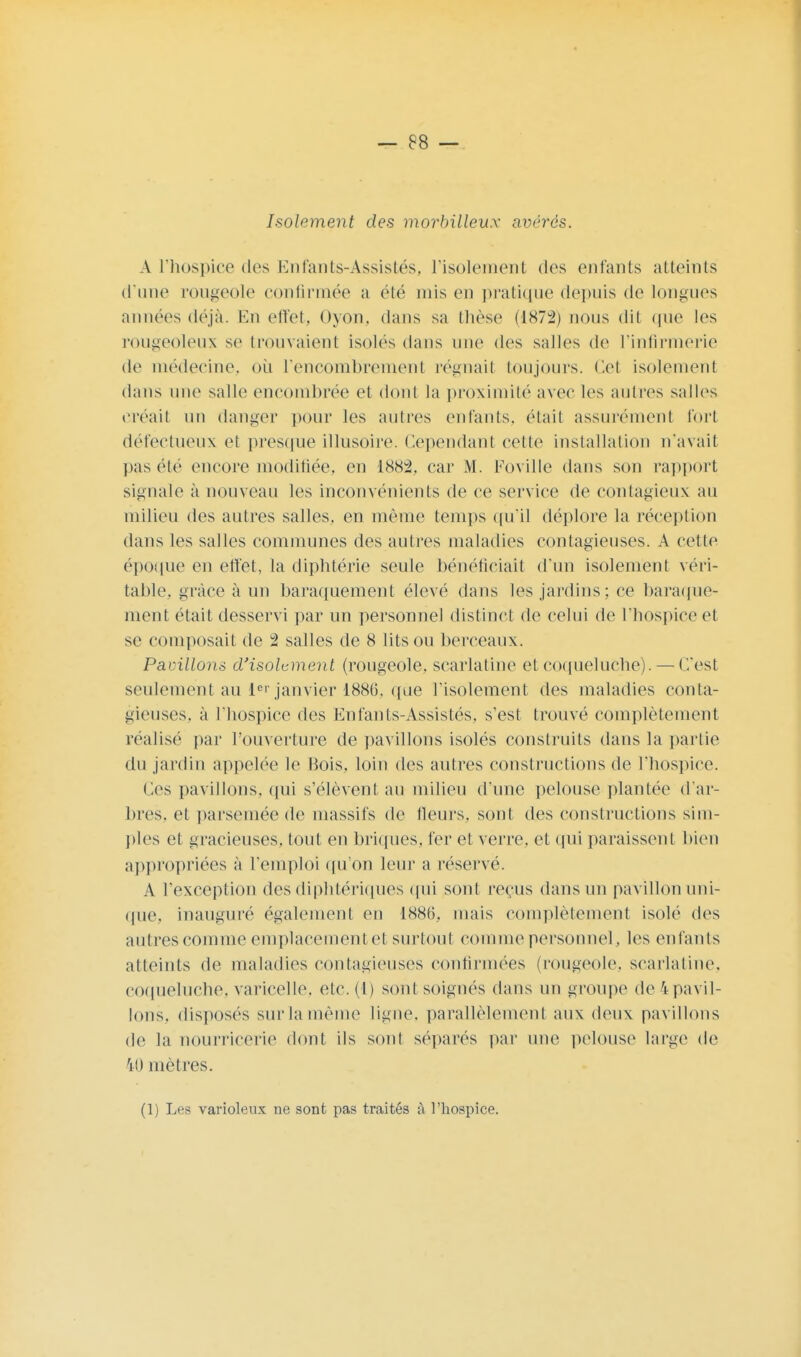 Isolement des morbilleux avérés. A l'hospice des Enfants-Assistés, l'isolement des entants atteints d'une rougeole confirmée a été mis en pratique depuis de longues années déjà. En effet, oyon. dans sa thèse (1872) nous dit que les rougeoleux se trouvaient isoles dans une des salles de l'infirmerie de médecine, où l'encombrement régnait toujours. Cet isolement dans une salle encombrée et dont la proximité avec les autres salles créait un danger pour les autres entants, était assurément fort défectueux et presque illusoire. Cependant cette installation n'avait pas été encore modifiée, en 1882, car M. Foville dans son rapport signale à nouveau les inconvénients de ce service de contagieux au milieu des autres salles, en même temps qu'il déplore la réception dans les salles communes des autres maladies contagieuses. A celte époque en effet, la diphtérie seule bénéficiait d'un isolement véri- table, grâce à un baraquement élevé dans les jardins ; ce baraque- ment était desservi par un personnel distinct de celui de l'hospice et se composait de 2 salles de 8 lits ou berceaux. Pavillons d'isolement (rougeole, scarlatine et coqueluche). — ('/est seulement au ler janvier 1886, que l'isolement des maladies conta- gieuses, à l'hospice des Enfants-Assistés, s'est trouvé complètement réalise par l'ouverture de pavillons isolés construits dans la partie du jardin appelée le Bois, loin des autres constructions de l'hospice. Ces pavillons, qui s'élèvent au milieu d'une pelouse plantée d'ar- bres, et parsemée de massifs de fleurs, sont des constructions sim- ples et gracieuses, tout en briques, fer et verre, et qui paraissent bien appropriées à l'emploi qu'on leur a réservé. A l'exception des diphtériques qui sont reçus dans un pavillon uni- que, inauguré également en 1886.. mais complètement isolé des autres comme emplacement et surtout comme personnel, les entants atteints de maladies contagieuses confirmées (rougeole, scarlatine, coqueluche, varicelle, etc. (1) sont soignés dans un groupe de 4 pavil- lons, disposés surlamême ligne, parallèlement aux deux pavillons de la nourricerie dont ils sont séparés par une pelouse large de 40 mètres. (1) Les varioleux ne sont pas traités à l'hospice.