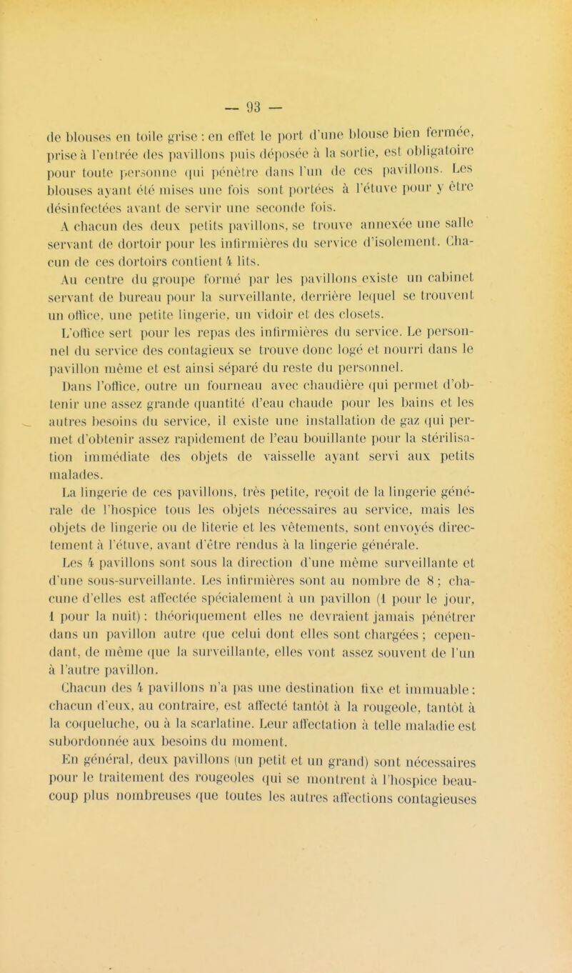 de blouses en toile grise : en effet le port d'une blouse bien fermée, prise à l'entrée des pavillons puis déposée à la sortie, est obligatoire pour toute personne qui pénètre dans l'un de ces pavillons. Les blouses axant été mises une t'ois sont portées à l'étuve pour y être désinfectées avant de servir une seconde fois. A chacun des deux petits pavillons, se trouve annexée une salle servant de dortoir pour les infirmières du service d'isolement. Cha- cun de ces dortoirs contient 4 lits. Au centre du groupe tonné par les pavillons existe un cabinet servant de bureau [tour la surveillante, derrière lequel se trouvent un office, une petite lingerie, un vidoir et des closets. L'office sert pour les repas des infirmières du service. Le person- nel du service (les contagieux se trouve donc logé et nourri dans le pavillon même et est ainsi séparé du reste du personnel. Dans l'office, outre un fourneau avec chaudière qui permet d'ob- tenir une assez grande quantité d'eau chaude pour les bains et les autres besoins du service, il existe une installation de gaz qui per- met d'obtenir assez rapidement de l'eau bouillante pour la stérilisa- tion immédiate des objets de vaisselle ayant servi aux petits malades. La lingerie de ces pavillons, très petite, reçoit de la lingerie géné- rale de l'hospice tous les objets nécessaires au service, mais les objets de lingerie ou de literie et les vêtements, sont envoyés direc- tement à l'étuve. avant d'être rendus à la lingerie générale. Les I pavillons sont sous la direction d'une même surveillante et d'une sous-surveillante. Les infirmières sont au nombre de 8; cha- cune d'elles est affectée spécialement à un pavillon (1 pour le jour, 1 pour la nuit) : théoriquement elles ne devraient jamais pénétrer dans un pavillon autre que celui dont elles sont chargées : cepen- dant, de même que la surveillante, elles vont assez souvent de l'un à l'autre pavillon. Chacun des i pavillons n'a pas une destination tixe et immuable: chacun d'eux, au contraire, est affecté tantôt à la rougeole, tantôt à la coqueluche, ou à la scarlatine. Leur affectation à telle maladie est subordonnée aux besoins du moment. En général, deux pavillons (un petit et un grand) sont nécessaires pour le traitement des rougeoles qui se montrent à l'hospice beau- coup plus nombreuses que toutes les autres affections contagieuses