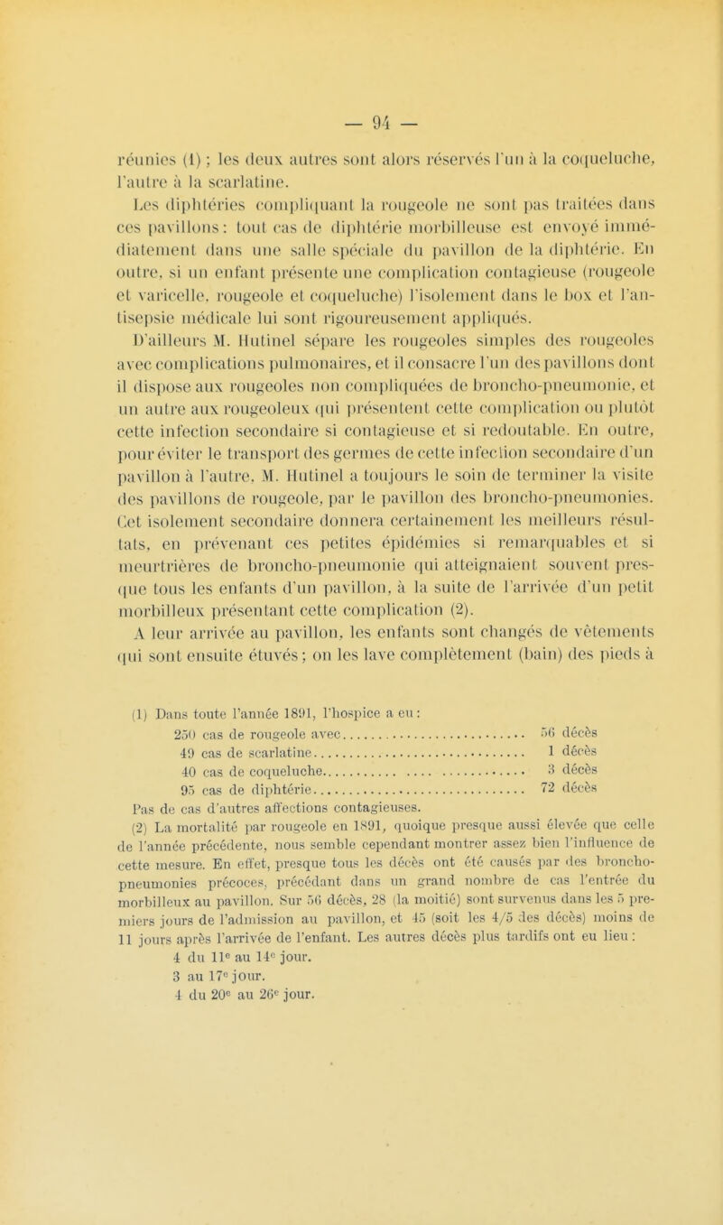 réunies (i) ; les deux autres sont alors réservés l'un à la coqueluche, L'autre à la scarlatine. Les diphtéries compliquant la rougeole ne sont pas traitées dans ces pavillons: tout cas de diphtérie morbilleuse est envoyé immé- diatement dans une salle spéciale du pavillon de la diphtérie. En outre, si un enfant présente une complication contagieuse (rougeole et varicelle, rougeole et coqueluche) l'isolement clans le box et l'an- tisepsie médicale lui sont rigoureusement appliqués. D'ailleurs M. Hutinel sépare les rougeoles simples des rougeoles avec complications pulmonaires, et il consacre l'un des pavillons don! il dispose aux rougeoles non compliquées de broncho-pneumonie, et un autre aux rougeoleux qui présentent cette complication ou plutôt cette infection secondaire si contagieuse et si redoutable. En outre, pour éviter le transport des germes de cette infection secondaire d'un pavillon à l'autre. M. Hutinel a toujours le soin de terminer la visite des pavillons de rougeole, par le pavillon des broncho-pneumonies. Cet isolement secondaire donnera certainement les meilleurs résul- tats, en prévenant ces petites épidémies si remarquables et si meurtrières de broncho-pneumonie qui atteignaient souvent pres- que tous les enfants d'un pavillon, à la suite de l'arrivée d'un petit morhilleux présentant cette complication (2). A leur arrivée au pavillon, les enfants sont changés de vêtements qui sont ensuite étuvés; on les lave complètement (bain) des pieds à (1) Dan* toute l'année 1891, l'hospice a eu: 250 cas de rougeole avec 56 décès 49 cas de scarlatine 1 décès 40 cas de coqueluche 3 décès 95 cas de diphtérie 72 décès Pas de cas d'autres affections contagieuses. (2) La mortalité par rougeole en 1891, quoique presque aussi élevée que celle de l'année précédente, nous semble cependant montrer assez, bien l'influence de cette mesure. En effet, presque tous les décès ont été causés par des broncho- pneumonies précoces, précédant dans un grand nombre de cas l'entrée du morbilleux au pavillon. Sur 56 décès, 28 (la moitié) sont survenus dans les 5 pre- miers jours de l'admission au pavillon, et 45 (soit les 4/5 des décès) moins de 11 jours après l'arrivée de l'enfant. Les autres décès plus tardifs ont eu lieu : 4 du 11e au 14° jour. 3 au 17e jour. 4 du 20e au 26e jour.