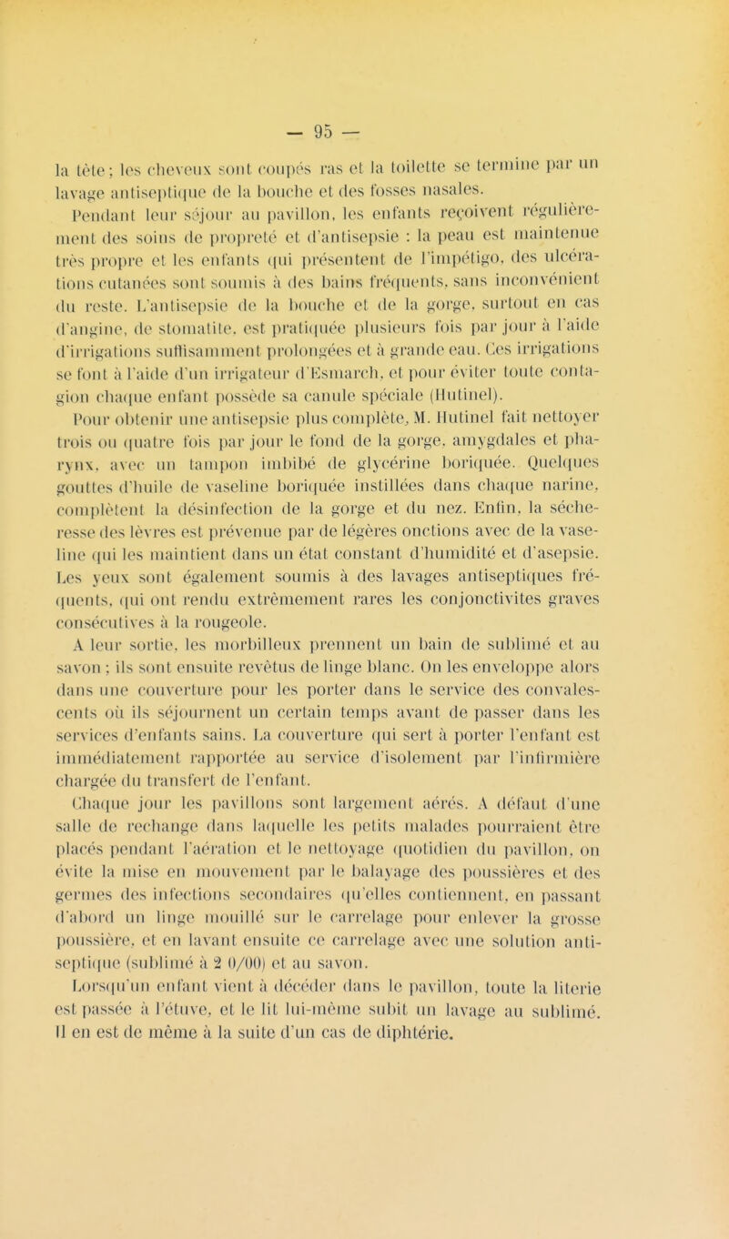 la tète; les cheveux sont coupés ras et la toilette se termine par un lavage antiseptique de la bouche et des fosses nasales. Pendant leur séjour au pavillon, les enfants reçoivent régulière- ment des soins de propreté et d'antisepsie : la peau est maintenue très propre et les enfants qui présentent de l'impétigo, des ulcéra- tions cutanées sont soumis à des bains fréquents, sans inconvénient du reste. L'antisepsie de la bouche et de la gorge, surtout en cas d'angine, de stomatite, est pratiquée plusieurs fois par jour à l'aide d'irrigations suffisamment prolongées et à grande eau. Ces irrigations se font à l'aide d'un irrigateur d'Esmarch, et pour éviter toute conta- gion chaque enfant possède sa canule spéciale (Hutinel). Pour obtenir une antisepsie plus complète, M. Hutinel fait nettoyer trois ou quatre fois par jour le fond de la gorge, amygdales et pha- rynx, avec un tampon imbibé de glycérine boriquée. Quelques gouttes d'huile de vaseline boriquée instillées dans chaque narine, complètent la désinfection de la gorge et du nez. Enfin, la séche- resse des lèvres est prévenue par de légères onctions avec de la vase- line qui les maintient dans un état constant d'humidité et d'asepsie. Les yeux: sont également soumis à des lavages antiseptiques fré- quents, qui ont rendu extrêmement rares les conjonctivites graves consécutives à la rougeole. A leur sortie, les morbilleux prennent un bain de sublimé et au savon ; ils sont ensuite revêtus de linge blanc. On les enveloppe alors dans une couverture pour les porter dans le service des convales- cents où ils séjournent un certain temps avant de passer dans les services d'enfants sains. La couverture qui sert à porter l'enfant est immédiatement rapportée au service d'isolement par l'infirmière chargée du transfert (le l'enfant. Chaque jour les pavillons sont largement aérés. A défaut d'une salle de rechange dans laquelle les petits malades pourraient être placés pendant l'aération et le nettoyage quotidien du pavillon, on évite la mise en mouvement par le balayage des poussières et des germes des infections secondaires qu'elles contiennent, en passant d'abord un linge mouillé sur le carrelage pour enlever la grosse poussière, et en lavant ensuite ce carrelage avec une solution anti- septique (sublime à 2 0/00) et au savon. Lorsqu'un enfant vient à décéder dans le pavillon, toute la literie est passée à l'étuve, et le lit lui-même subit un lavage au sublimé. Il en est de même à la suite d'un cas de diphtérie.