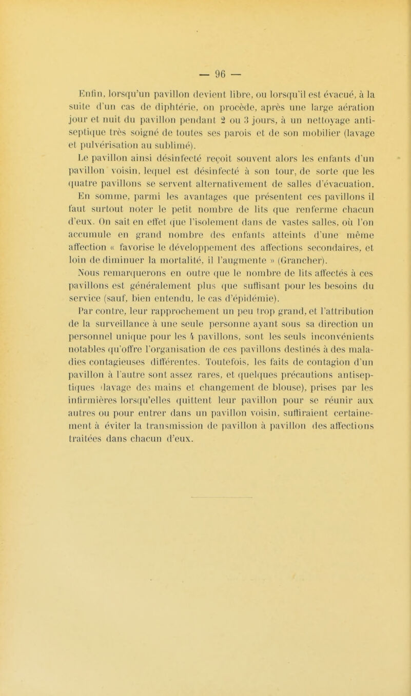 Enfin, lorsqu'un pavillon devient libre, ou lorsqu'il est évacué, à la suite d'un cas de diphtérie, on procède, après mie large aération jour et nuit du pavillon pendant 2 ou 3 jours, à un nettoyage anti- septique très soigné de toutes ses parois et de son mobilier (lavage et pulvérisation au sublimé). Le pavillon ainsi désinfecté reçoit souvent alors les enfants d'un pavillon voisin, lequel est désinfecté à son tour, de sorte que les quatre pavillons se servent alternativement de salles d'évacuation. En somme, parmi les avantages que présentent ces pavillons il faut surtout noter le petit nombre de lits que renferme chacun d'eux. On sait en effet que l'isolement dans de vastes salles, où l'on accumule en grand nombre des entants atteints d'une même affection « favorise le développement des affections secondaires, et loin de diminuer la mortalité, il l'augmente » (Grancher). Nous remarquerons en outre que le nombre de lits affectes a ces pavillons est généralement plus que suffisant pour les besoins du service (sauf, bien entendu, le cas d'épidémie). Par contre, leur rapprochement un peu trop grand, et l'attribution de la surveillance à une seule personne ayant sous sa direction un personnel unique pour les 4 pavillons, sont les seuls inconvénients notables qu'offre l'organisation de ces pavillons destinés à des mala- dies contagieuses différentes. Toutefois, les faits de contagion d'un pavillon à l'autre sont assez rares, et quelques précautions antisep- tiques ilavage des mains et changement de blouse), prises par les infirmières lorsqu'elles quittent leur pavillon pour se réunir aux autres ou pour entrer dans un pavillon voisin, suffiraient certaine- ment à éviter la transmission de pavillon à pavillon des affections traitées dans chacun d'eux.
