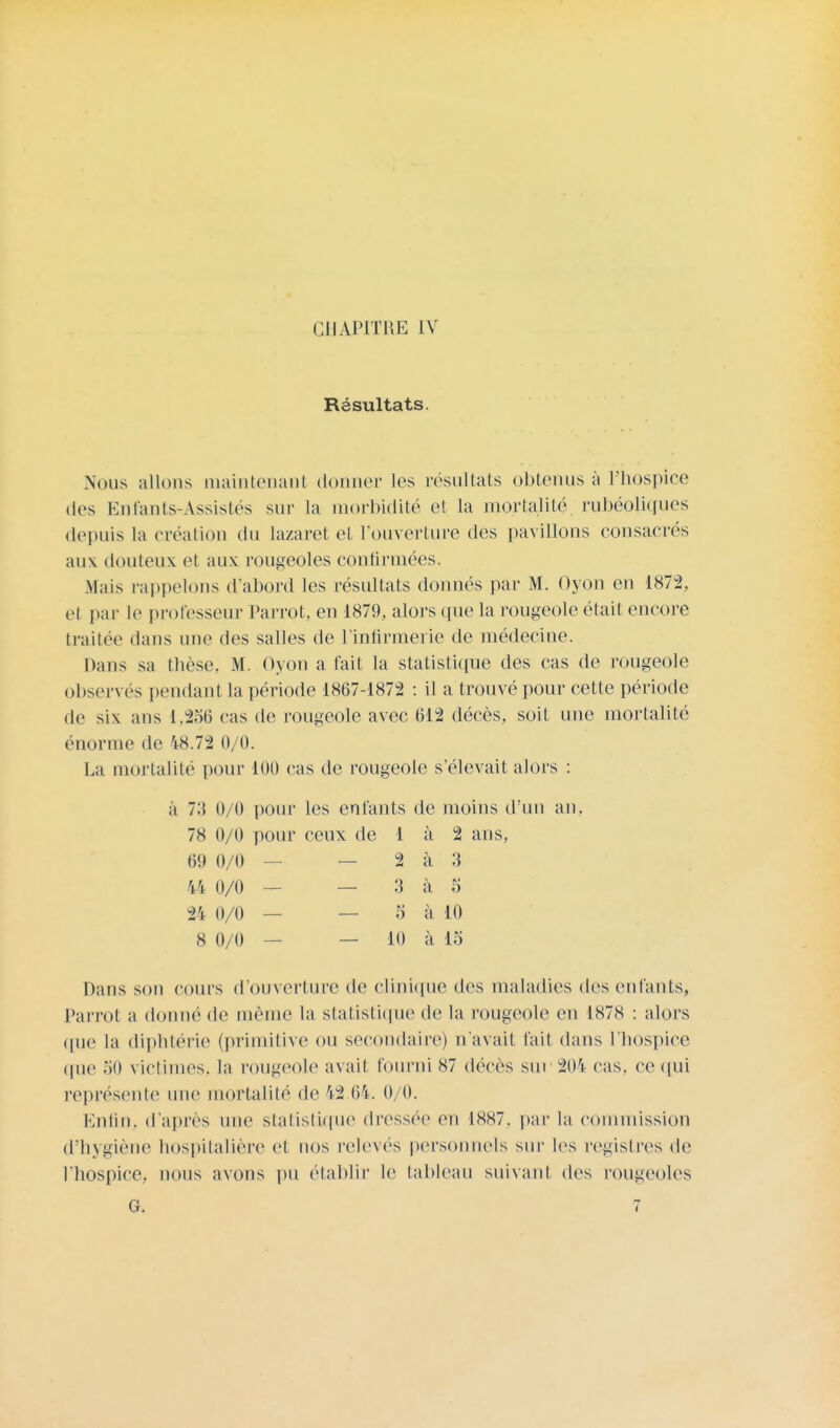 CHAPITRE IV Résultats. Nous allons maintenant donner les résultats obtenus à l'hospice des Entants-Assistés sur la morbidité et la mortalité rubéolkfues depuis la création du lazaret et l'ouverture des pavillons consacrés aux douteux et aux rougeoles confirmées. .Mais rappelons d'abord les résultats donnés par M. Oyon en 1872, el par le professeur Parrot, en 1879, alors que la rougeole était encore traitée dans une des salles de l'infirmerie de médecine. Dans sa thèse, M. Oyon a fait la statistique des cas de rougeole observés pendant la période 1867-1872 : il a trouvé pour cette période de six ans 1.256 cas de rougeole avec 612 décès, soit une mortalité énorme de 48.72 0/0. La mortalité pour 100 cas de rougeole s'élevait alors : à 73 0/0 pour les enfants de moins d'un an. 78 0/0 pour ceux de 1 à 2 ans, 60 0/0 — — 2 à 3 44 0/0 — — 3 à 5 24 0/0 — — 5 à 10 8 0/0 — — 10 à 15 Dans son cours d'ouverture de clinique des maladies des (Mitants, Parrot a donné de même la statistique de la rougeole en 1878 : alors que la diphtérie (primitive ou secondaire) n'avait fait dans l'hospice que 50 victimes, la rougeole avait fourni 87 décès sur 204 cas. ce qui représente une mortalité de 42 64. 0/0. Enfin, d'après une statistique dressée en 1887, par la commission d'hygiène hospitalière et nos relevés personnels sur les registres de l'hospice, nous avons pu établir le tableau suivant des rougeoles