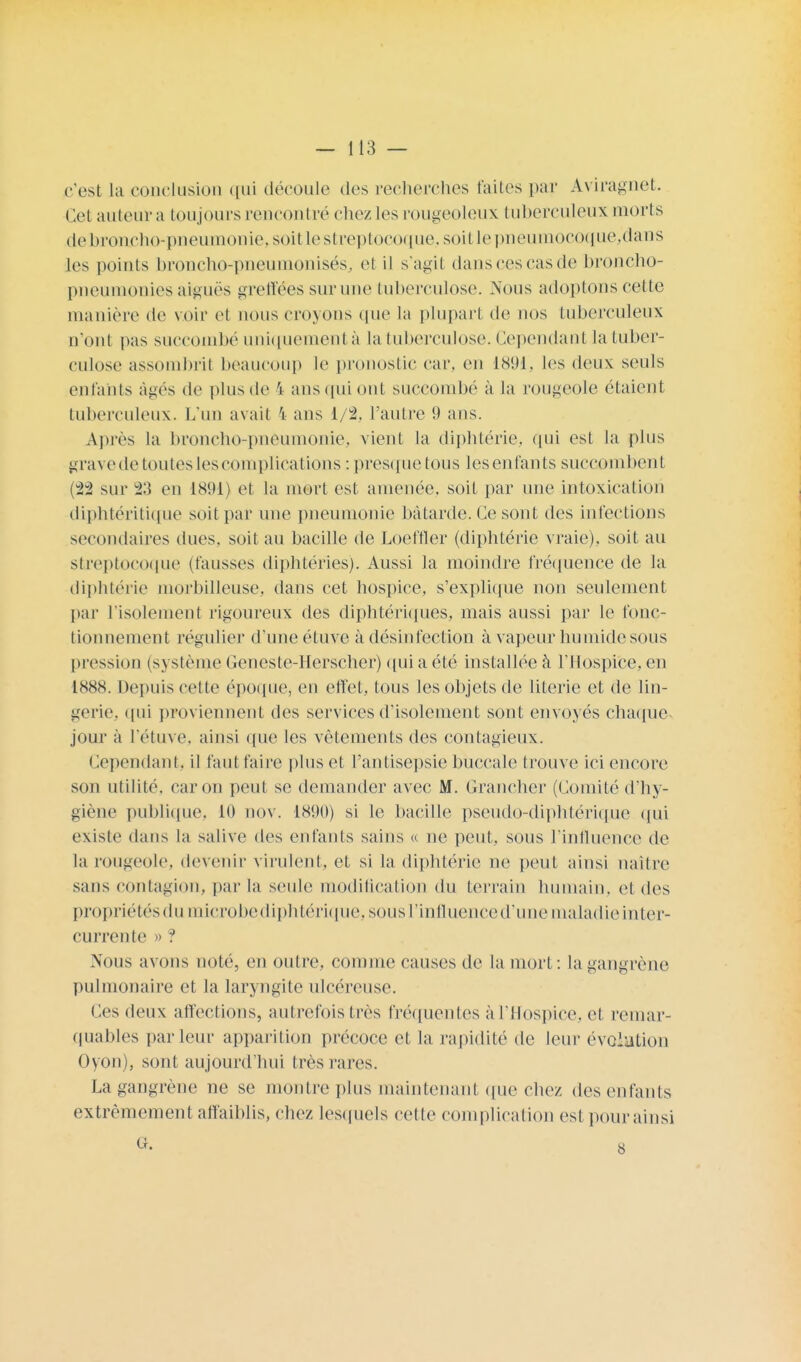 c'est la conclusion qui découle des recherches faites par Aviragnet. Cet au leur a toujours rencontré chez les rougeoleux tuberculeux morts de broncho-pneumonie, soit le streptocoque., soil le pneumocoque.dans les points broncho-pneumonisés, et il s'agil dans ces cas de broncho- pneumonies aiguës greffées sur une tuberculose. Nous adoptons cette manière de voir et nous croyons que la plupart de nos tuberculeux n'ont pas succombé uniquement à la tuberculose. Cependant la tuber- culose assombrit beaucoup le pronostic car. en 1891, les deux seuls entants âgés de plus de ï ans qui ont succombé à la rougeole étaient tuberculeux. L'un avait 4 ans 1/2. l'autre 9 ans. Après la broncho-pneumonie, vient la diphtérie, qui est la plus grave de toutes les complications : presque tous les enfants succombent (22 sur 23 en 1891) et la mort est amenée, soit par une intoxication diphtéritique soit par une pneumonie bâtarde. Ce sont des infections secondaires dues, soit au bacille de Loeffler (diphtérie vraie), soit au streptocoque (fausses diphtéries). Aussi la moindre fréquence de la diphtérie morbilleuse. dans cet hospice, s'explique non seulement par l'isolement rigoureux des diphtériques, mais aussi par le fonc- tionnement régulier d'une étuve à désinfection à vapeur humide sous pression (système Geneste-Herscher) qui a été installée à l'Hospice, en 1888. Depuis cette époque, en effet, tous les objets de literie et de lin- gerie, qui proviennent des services d'isolement sont envoyés chaque, jour à l'étuve, ainsi que les vêtements des contagieux. Cependant, il faut faire plus et l'antisepsie buccale trouve ici encore son utilité, car on peut se demander avec M. Grancher (Comité d'hy- giène publique, 10 nov. 1890) si le bacille pseudo-diphtérique qui existe dans la salive des enfants sains « ne peut, sous l'influence de La rougeole, devenir virulent, et si la diphtérie ne peut ainsi naître sans contagion, parla seule modification du terrain humain, et des propriétés du microbe diphtérique, sous l'influence d'une maladie inter- currente » ? Nous avons noté, en outre, comme causes de la mort: la gangrène pulmonaire et la laryngite ulcéreuse. Ces deux affections, autrefois très fréquentes à l'Hospice, et remar- quables parleur apparition précoce et la rapidité de leur évolution Oyon), sont aujourd'hui très rares. La gangrène ne se montre plus maintenant que chez des enfants extrêmement affaiblis, chez lesquels cette complication est pour ainsi