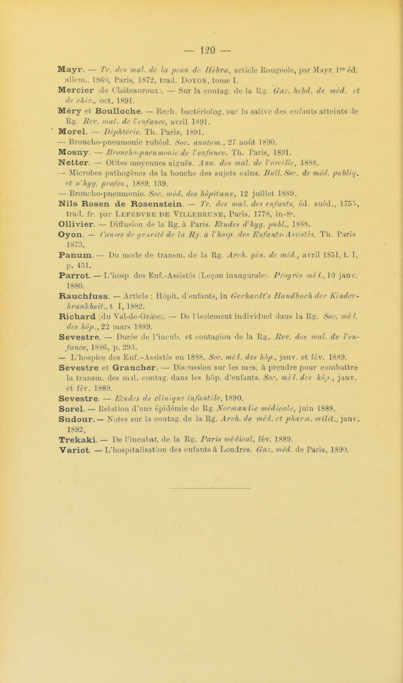 Mayr. — 7'r. des mal. de la peau de Hêbra, article Rougeole, par Mayr, lre éd. aliéna., 1860, Paris, 1872, trad. Doyon, tome I. Mercier de t'hâteauroux.. — Sur la eontag. de la Bg. Gaz. hehd. de mcd. et de chir., oct. 1891. Méry et Boulloche. — Rech, bactériolog. sur la salive des enfants atteints de Rg. Met. mal. de l'enfance, avril 1891. Morel. — Diphtérie. Th. Paris. 1891. — Broncho-pneumonie rubéol. Soc. anatom., 27 août 1890. Mosny. — Broncho-pneumonie de l'enfance. Th. Paris, 1891. Netter. — Otites moyennes aiguës. Ami. des mal. de l'oreille, 1888. — Microbes pathogènes de la bouche des sujets sains. Jiull.Soc. deméd. publiq. et a'hyg. profes., 1889, 139. — Broncho-pneumonie. Soc. mcd. des hôpitaux, 12 juillet 1889. Nils Rosen de Rosenstein. - Tr. des mal. des enfants, éd. suéd,, 1755, trad. fr. par Lefebvre de Villebrune, Paris. 1778, in-8°. Ollivier. — Diffusion de la Rg. à Paris. Etudes d'hyg. pubk, 1888. Oyon. — Causes de gravité de la Rg. à Vhosp. des Enfants-Asiistéi. Th. Paris 1873. Panum. — Du mode de transm. de la Rg. Arc h. gèn. de mcd., avril 1851, t. I, p. 451. Parrot. — L'hosp. des Enf.-Assistés (Leçon inaugurale). Progrès met., 10 janv. 1880. Rauchfuss. — Article : Hôpit. d'enfants, in Gerhard t'a Handbuoh der Kinder- hranhheit., t 1,1882. Richard (du Val-de-Grâce). — De l'isolement individuel dans la Rg. Soc. mil. des hôp., 22 mars 1889. Sevestre. — Durée de Pincub. et contagion de la Rg. Rev. des mal. de Ven- Jance, 1886, p. 293. — L'hospice des Enf.-Assistés eu 18S8. Sue. me 1. des hôp., janv. et fév. 1889. Sevestre et Grancher. — Discussion sur les mes. à prendre pour combattre la transm. des mal. eontag. dans les hôp. d'enfants. Soc. me l. des hôp., janv. et fév. 1889. Sevestre. — Etudes de clinique infantile, 1890. Sorel.— Relation d'une épidémie de Rg.Normandie médicale, juin 1888. Sudour. — Notes sur La eontag. de la Rg. Arch. de mcl. et pharm. milit., janv. 1892. Trekaki. — De l'incubât, de la Rg. Paris médical, fév. 1889. Variot. —L'hospitalisation des enfants à Londres. Gaz. méd. de Paris. 1890.