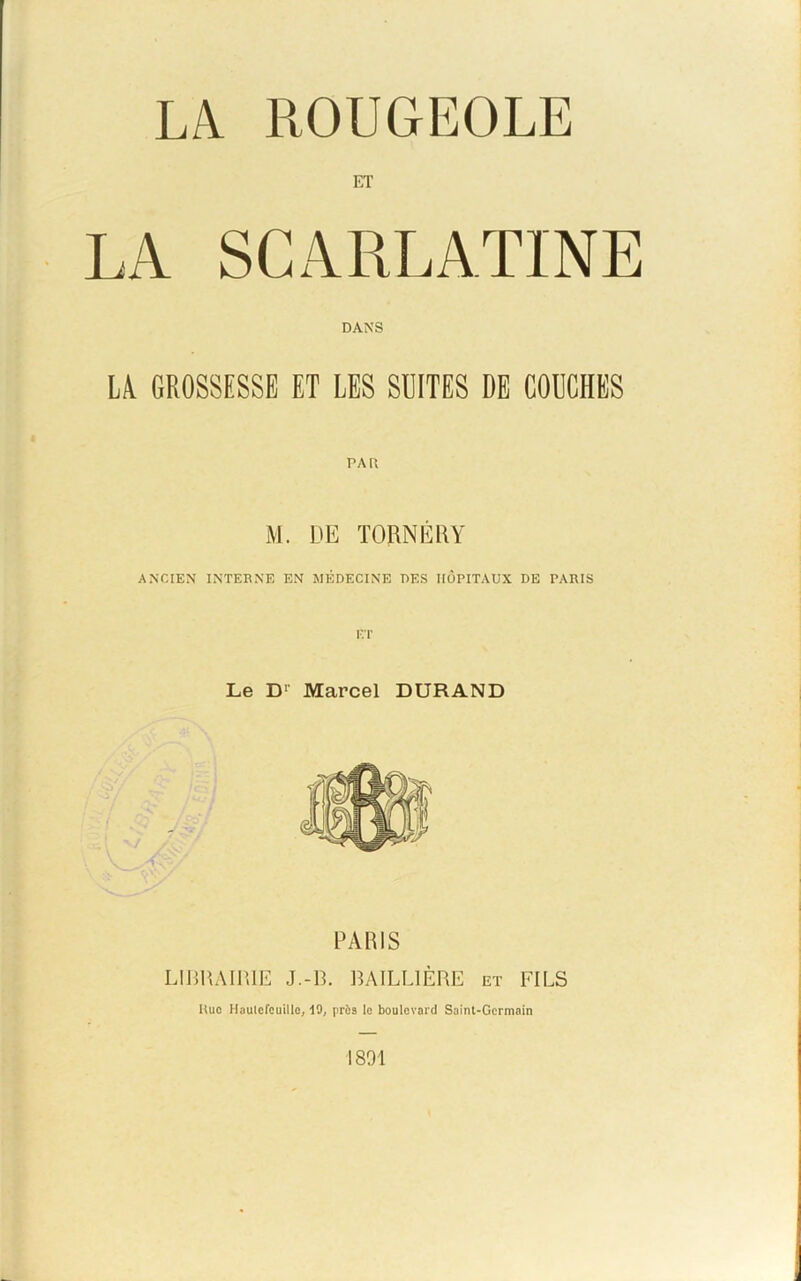 LA ROUGEOLE ET LA SCARLATINE DANS LA. GROSSESSE ET LES SUITES DE COUCHES rAU M. DE TORNÉRY ANCIEN INTERNE EN MÉDECINE DES HÔPITAUX DE PARIS ET Le D1 Marcel DURAND PARIS LIBRAIRIE J.-B. BAILLIÈRE et FILS IIuo Hautcfcuillc, 19, près le boulevard Saint-Germain 1891
