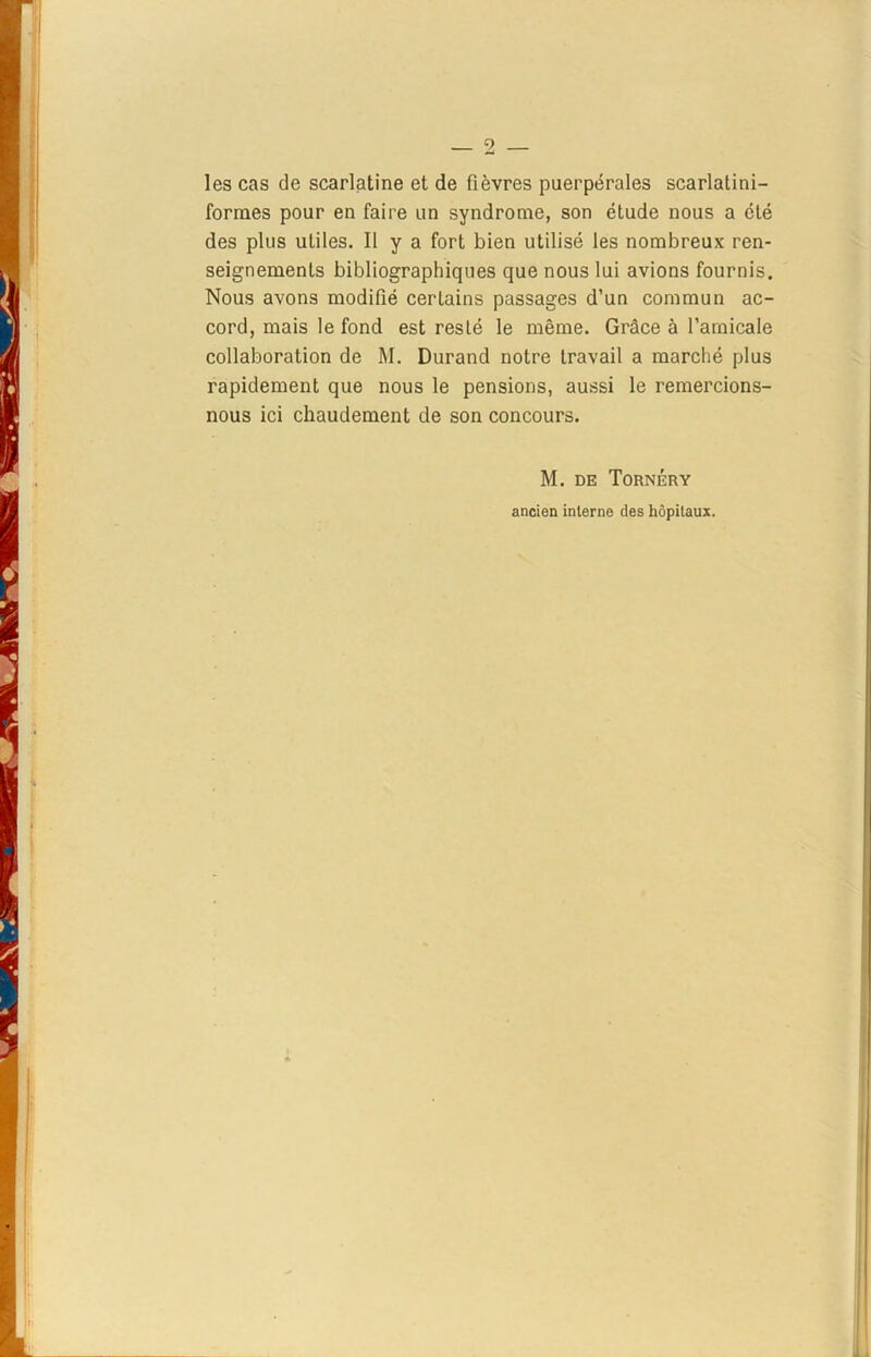 les cas de scarlatine et de fièvres puerpérales scarlatini- formes pour en faire un syndrome, son étude nous a été des plus utiles. Il y a fort bien utilisé les nombreux ren- seignements bibliographiques que nous lui avions fournis. Nous avons modifié certains passages d’un commun ac- cord, mais le fond est resté le même. Grâce à l’amicale collaboration de M. Durand notre travail a marché plus rapidement que nous le pensions, aussi le remercions- nous ici chaudement de son concours. M. de Tornéry ancien interne des hôpitaux.