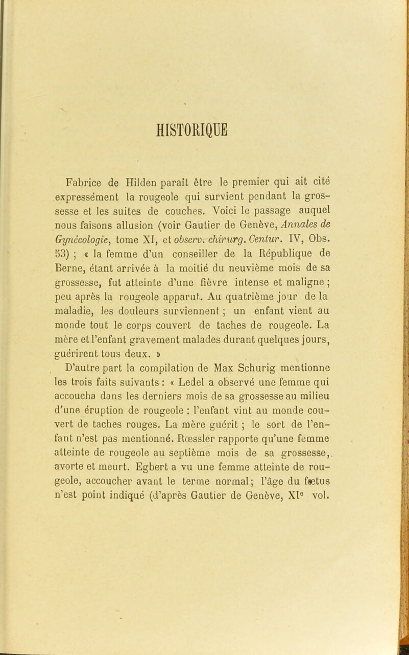 HISTORIQUE Fabrice de Hilden paraît être le premier qui ait cité expressément la rougeole qui survient pendant la gros- sesse et les suites de couches. Voici le passage auquel nous faisons allusion (voir Gautier de Genève, Annales de Gynécologie, tome XI, et observ. chirurg. Cenlur. IV, Obs. 53) ; « la femme d’un conseiller de la République de Berne, étant arrivée à la moitié du neuvième mois de sa grossesse, fut atteinte d’une fièvre intense et maligne ; peu après la rougeole apparut. Au quatrième jour de la maladie, les douleurs surviennent ; un enfant vient au monde tout le corps couvert de taches de rougeole. La mère et l’enfant gravement malades durant quelques jours, guérirent tous deux, s D’autre part la compilation de Max Schurig mentionne les trois faits suivants : « Ledel a observé une femme qui accoucha dans les derniers mois de sa grossesse au milieu d’une éruption de rougeole : l’enfant vint au monde cou- vert de taches rouges. La mère guérit ; le sort de l’en- fant n’est pas mentionné. Rœssler rapporte qu’une femme atteinte de rougeole au septième mois de sa grossesse,, avorte et meurt. Egbert a vu une femme atteinte de rou- geole, accoucher avant le terme normal ; l’âge du fætus n’est point indiqué (d’après Gautier de Genève, Xl° vol.