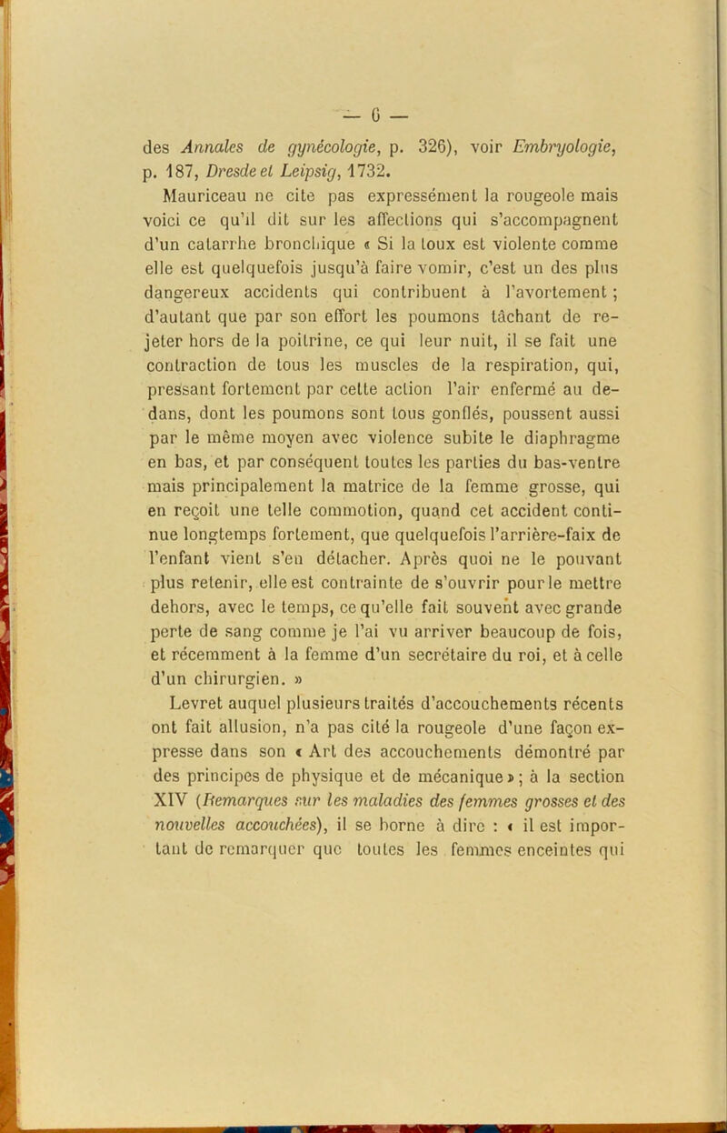 des Annales de gynécologie, p. 326), voir Embryologie, p. 187, Dresde et Leipsig, 1732. Mauriceau ne cite pas expressément la rougeole mais voici ce qu’il dit sur les affections qui s’accompagnent d’un catarrhe bronchique « Si la toux est violente comme elle est quelquefois jusqu’à faire vomir, c’est un des plus dangereux accidents qui contribuent à l’avortement ; d’autant que par son effort les poumons tâchant de re- jeter hors de la poitrine, ce qui leur nuit, il se fait une contraction de tous les muscles de la respiration, qui, pressant fortement par celte action l’air enfermé au de- dans, dont les poumons sont tous gonflés, poussent aussi par le même moyen avec violence subite le diaphragme en bas, et par conséquent toutes les parties du bas-ventre mais principalement la matrice de la femme grosse, qui en reçoit une telle commotion, quand cet accident conti- nue longtemps fortement, que quelquefois l’arrière-faix de l’enfant vient s’en détacher. Après quoi ne le pouvant plus retenir, elle est contrainte de s’ouvrir pour le mettre dehors, avec le temps, ce qu’elle fait souvent avec grande perte de sang comme je l’ai vu arriver beaucoup de fois, et récemment à la femme d’un secrétaire du roi, et à celle d’un chirurgien. » Levret auquel plusieurs traités d’accouchements récents ont fait allusion, n’a pas cité la rougeole d’une façon ex- presse dans son < Art des accouchements démontré par des principes de physique et de mécanique » ; à la section XIV (Démarqués sur les maladies des femmes grosses et des nouvelles accouchées), il se borne à dire : « il est impor- tant de remorquer que toutes les femmes enceintes qui