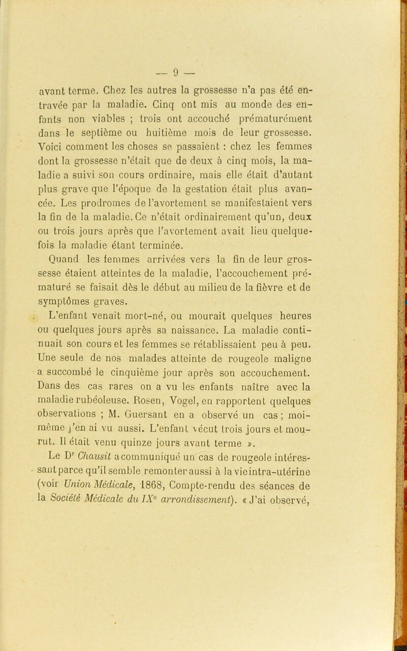 avant ternie. Chez les autres la grossesse n’a pas été en- travée par la maladie. Cinq ont mis au monde des en- fants non viables ; trois ont accouché prématurément dans le septième ou huitième mois de leur grossesse. Voici comment les choses se passaient : chez les femmes dont la grossesse n’était que de deux à cinq mois, la ma- ladie a suivi son cours ordinaire, mais elle était d’autant plus grave que l’époque de la gestation était plus avan- cée. Les prodromes de l’avortemenL se manifestaient vers la fin de la maladie. Ce n’était ordinairement qu’un, deux ou trois jours après que l’avortement avait lieu quelque- fois la maladie étant terminée. Quand les femmes arrivées vers la fin de leur gros- sesse étaient atteintes de la maladie, l’accouchement pré- maturé se faisait dès le début au milieu de la fièvre et de symptômes graves. L’enfant venait mort-né, ou mourait quelques heures ou quelques jours après sa naissance. La maladie conti- nuait son cours et les femmes se rétablissaient peu à peu. Une seule de nos malades atteinte de rougeole maligne a succombé le cinquième jour après son accouchement. Dans des cas rares on a vu les enfants naître avec la maladie rubéoleuse. Rosen, Voge!,en rapportent quelques observations ; M. Guersant en a observé un cas ; moi- même j’en ai vu aussi. L’enfant vécut trois jours et mou- rut. Il était venu quinze jours avant terme ». Le Dr Cliausil a communiqué un cas de rougeole intéres- sant parce qu’il semble remonter aussi à la vie intra-utérine (voir Union Médicale, 1868, Compte-rendu des séances de la Sociélé Médicale du IXe arrondissement), n J’ai observé,