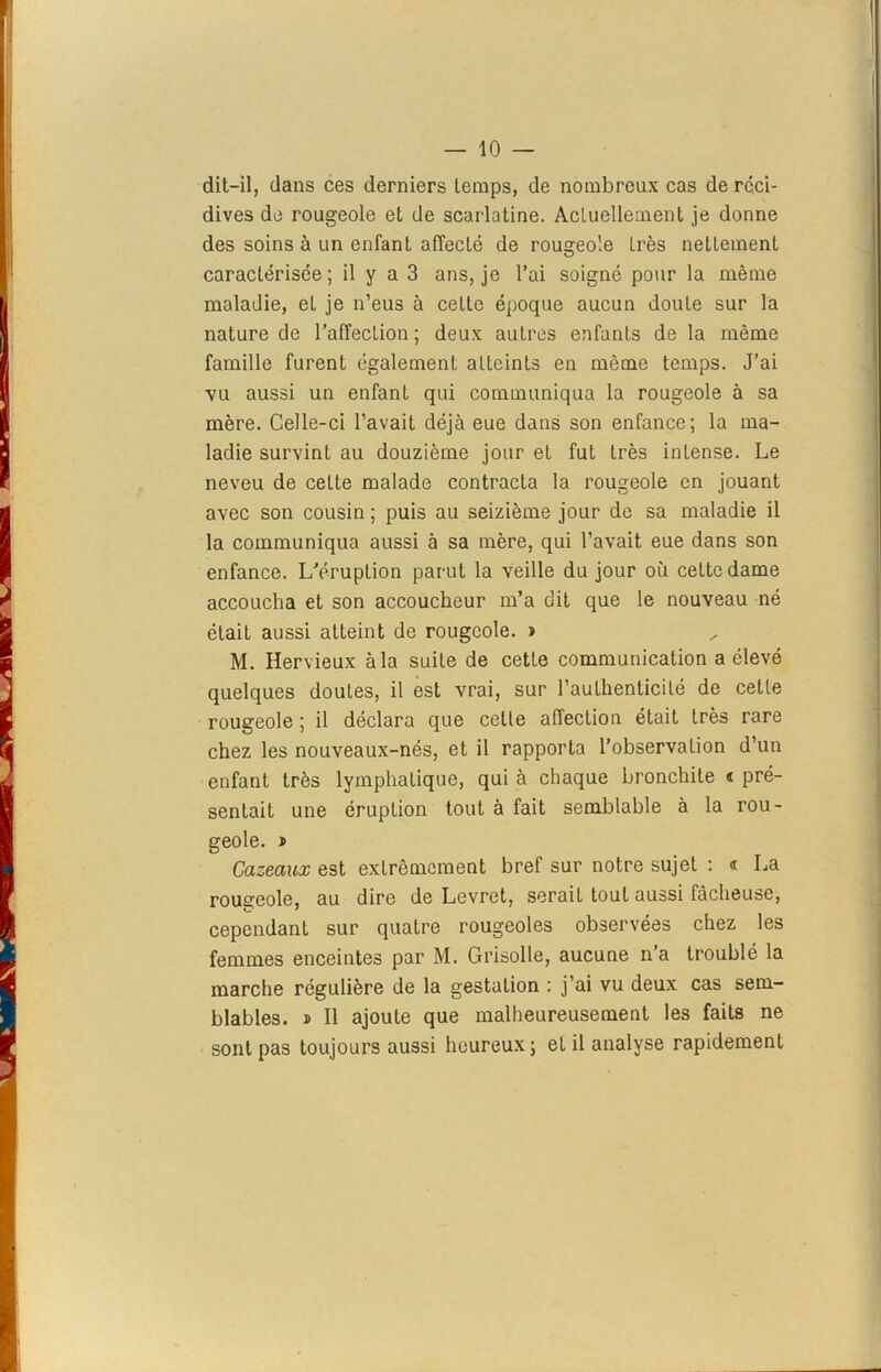 dit-il, dans ces derniers temps, de nombreux cas de réci- dives de rougeole et de scarlatine. Actuellement je donne des soins à un enfant affecté de rougeole très nettement caractérisée; il y a 3 ans, je l’ai soigné pour la même maladie, eL je n’eus à cette époque aucun doute sur la nature de l’affecLion; deux autres enfants de la même famille furent également atteints en môme temps. J’ai vu aussi un enfant qui communiqua la rougeole à sa mère. Celle-ci l’avait déjà eue dans son enfance; la ma- ladie survint au douzième jour et fut Lrès intense. Le neveu de cette malade contracta la rougeole en jouant avec son cousin ; puis au seizième jour de sa maladie il la communiqua aussi à sa mère, qui l’avait eue dans son enfance. L’éruption parut la veille du jour où cette dame accoucha et son accoucheur m’a dit que le nouveau né était aussi atteint de rougeole. » M. Hervieux à la suite de cette communication a élevé quelques doutes, il est vrai, sur l’authenticité de cette rougeole ; il déclara que cette affection était très rare chez les nouveaux-nés, et il rapporta l’observation d’un enfant très lymphatique, qui à chaque bronchite t pré- sentait une éruption tout à fait semblable à la rou- geole. i Cazeaux est extrêmement bref sur notre sujet : « La rougeole, au dire de Levret, serait tout aussi fâcheuse, cependant sur quatre rougeoles observées chez les femmes enceintes par M. Grisolle, aucune n’a troublé la marche régulière de la gestation : j’ai vu deux cas sem- blables. ï II ajoute que malheureusement les faits ne sont pas toujours aussi heureux ; et il analyse rapidement