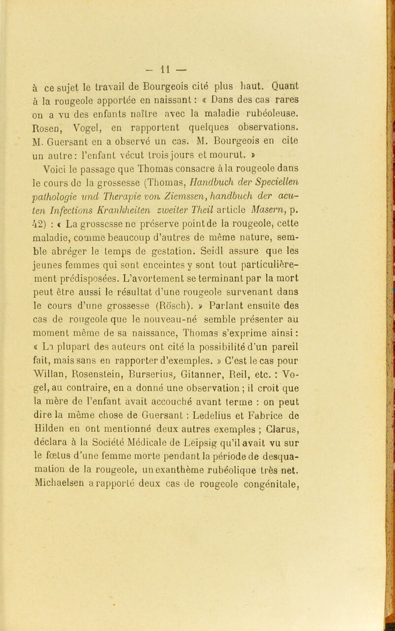 à ce sujet le travail de Bourgeois cilé plus haut. Quant à la rougeole apportée en naissant : « Dans des cas rares on a vu des enfants naîlre avec la maladie rubéoleuse. Rosen, Vogcl, en rapportent quelques observations. M. Guersant en a observé un cas. M. Bourgeois en cite un autre: l’enfant vécut trois jours et mourut. > Voici le passage que Thomas consacre à la rougeole dans le cours de la grossesse (Thomas, Ilandbuch der Speciellen pathologie und Tlierapie von Ziemssen, handbuch der acu- ten Infections Kranhheiten zweiter Theil article Maseru, p. 42) : « La grossesse ne préserve point de la rougeole, cette maladie, comme beaucoup d’autres de même nature, sem- ble abréger le temps de gestation. Seidl assure que les jeunes femmes qui sont enceintes y sont tout particulière- ment prédisposées. L’avortement se terminant par la mort peut être aussi le résultat d’une rougeole survenant dans le cours d’une grossesse (Rosch). » Parlant ensuite des cas de rougeole que le nouveau-né semble présenter au moment même de sa naissance, Thomas s’exprime ainsi: « La plupart des auteurs ont cité la possibilité d’un pareil fait, mais sans en rapporter d’exemples. » C’est le cas pour Willan, Rosenstein, Burserius, Gitanner, Reil, etc. : Vo- gel,au contraire, en a donné une observation; il croit que la mère de l’enfant avait accouché avant terme : on peut dire la même chose de Guersant : Ledelius et Fabrice de Ililden en ont mentionné deux autres exemples ; Clarus, déclara à la Société Médicale de Leipsig qu’il avait vu sur le fœtus d’une femme morte pendant la période de desqua- mation de la rougeole, un exanthème rubéolique très net. Michaelsen a rapporté deux cas de rougeole congénitale,