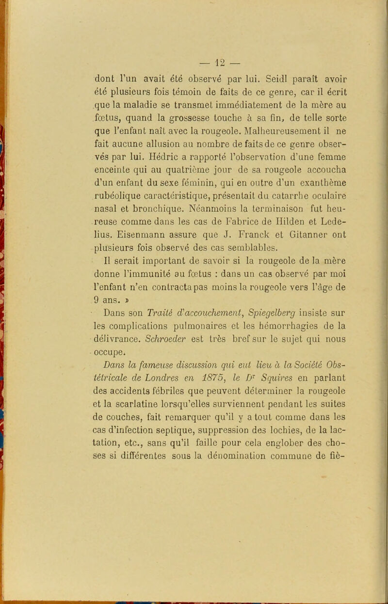 dont l’un avait été observé par lui. Seidl paraît avoir été plusieurs fois témoin de faits de ce genre, car il écrit que la maladie se transmet immédiatement de la mère au fœtus, quand la grossesse touche à sa fin, de telle sorte que l’enfant naît avec la rougeole. Malheureusement il ne fait aucune allusion au nombre de faits de ce genre obser- vés par lui. Hédric a rapporté l’observation d’une femme enceinte qui au quatrième jour de sa rougeole accoucha d’un enfant du sexe féminin, qui en outre d’un exanthème rubéolique caractéristique, présentait du catarrhe oculaire nasal et bronchique. Néanmoins la terminaison fut heu- reuse comme dans les cas de Fabrice de Ililden et Lede- lius. Eisenmann assure que J. Franck et Gitanner ont plusieurs fois observé des cas semblables. Il serait important de savoir si la rougeole de la mère donne l’immunité au fœtus : dans un cas observé par moi l’enfant n’en contracta pas moins la rougeole vers l’âge de 9 ans. i Dans son Traité d'accouchement, Spiegelberg insiste sur les complications pulmonaires et les hémorrhagies de la délivrance. Schroeder est très bref sur le sujet qui nous occupe. Dans la fameuse discussion qui eut lieu à la Société Obs- tétricale de Londres en 1S75, le Dv Squires en parlant des accidents fébriles que peuvent déterminer la rougeole et la scarlatine lorsqu’elles surviennent pendant les suites de couches, fait remarquer qu’il y a tout comme dans les cas d’infection septique, suppression des lochies, de la lac- tation, etc., sans qu’il faille pour cela englober des cho- ses si différentes sous la dénomination commune de fié-