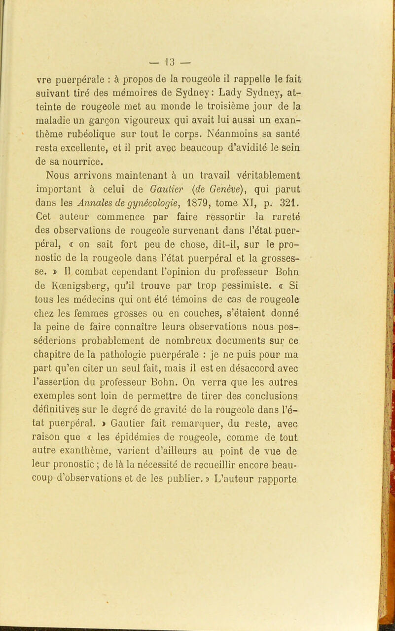 vre puerpérale : à propos de la rougeole il rappelle le fait suivant tiré des mémoires de Sydney: Lady Sydney, at- teinte de rougeole met au monde le troisième jour de la maladie un garçon vigoureux qui avait lui aussi un exan- thème rubéolique sur tout le corps. Néanmoins sa santé resta excellente, et il prit avec beaucoup d’avidité le sein de sa nourrice. Nous arrivons maintenant à un travail véritablement important à celui de Gautier (de Genève), qui parut dans les Annales de gynécologie, 1879, tome XI, p. 321. Cet auteur commence par faire ressortir la rareté des observations de rougeole survenant dans l’état puer- péral, « on sait fort peu de chose, dit-il, sur le pro- nostic de la rougeole dans l’état puerpéral et la grosses- se. î II combat cependant l’opinion du professeur Bohn de Ivœnigsberg, qu’il trouve par trop pessimiste. « Si tous les médecins qui ont été témoins de cas de rougeole chez les femmes grosses ou en couches, s’étaient donné la peine de faire connaître leurs observations nous pos- séderions probablement de nombreux documents sur ce chapitre de la pathologie puerpérale : je ne puis pour ma part qu’en citer un seul fait, mais il est en désaccord avec l’assertion du professeur Bohn. On verra que les autres exemples sont loin de permettre de tirer des conclusions définitives sur le degré de gravité de la rougeole dans l’é- tat puerpéral. » Gautier fait remarquer, du reste, avec raison que a les épidémies de rougeole, comme de tout autre exanthème, varient d’ailleurs au point de vue de leur pronostic ; de là la nécessité de recueillir encore beau- coup d’observations et de les publier. » L’auteur rapporte