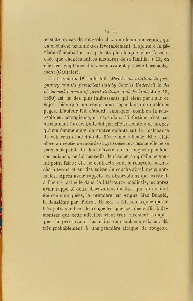 ensuite un cas de rougeole chez une femme enceinte, qui en effet s’est terminé très favorablement. Il ajoute « la pé- riode d’incubation n’a pas été plus longue chez l’accou- chée que chez les autres membres de sa famille. î Et, en effet les symptômes d’invasion avaient précédé l’accouche- ment (Gauthier). Le travail du Dr Underhill (Measles in relation to pre- gnancy and the parlurienl slaleby Charles Underhill in lhe obstétrical journal of gréai Britann and Ireland, July 15, 1880) est un des plus intéressants qui aient paru sur ce sujet, bien qu’il ne comprenne cependant que quelques pages. L’auteur fait d’abord remarquer combien la rou- geole est conlagieuse, et cependant l’infection n’est pas absolument forcée. Underhill, en effet, raconte à ce propos qu’une femme mère de quatre enfants eut la malchance de voir ceux-ci atteints de fièvre morbilleuse. Elle était alors au septième mois de sa grossesse, et comme elle ne se souvenait point du tout d’avoir eu la rougeole pendant son enfance, on lui conseilla de s’isoler, ce qu'elle ne vou- lut point faire ; elle ne contracta point la rougeole, accou- cha à terme et eut des suites de couche absolument nor- males. Après avoir rappelé les observations qui existent à l’heure actuelle dans la littérature médicale,-et après avoir rapporté deux observations inédites qui lui avaient été communiquées, la première par Angus Mac Donald, la deuxième par Robert Bruce, il fait remarquer que le très petit nombre de rougeoles puerpérales suffit à dé- montrer que cette affection vient très rarement compli- quer la grossesse et les suites de couches <r cela est dû très probablement à une première attaque de rougeole