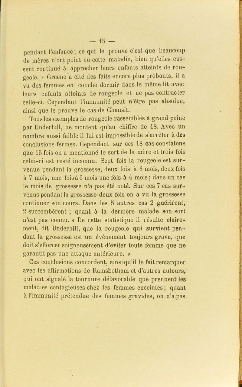pendant l’enfance ; ce qui le prouve c’est que beaucoup de mères n’ont point eu cette maladie, bien qu elles eus- sent continué à approcher leurs enfants atteints de rou- geole. x Greene a cité des faits encore plus probants, il a vu des femmes en couche dormir dans le même lit avec leurs enfants atteints de rougeole et ne pas contracter celle-ci. Cependant l’immunité peut n’être pas absolue, ainsi que le prouve le cas de Chausit. Tous les exemples de rougeole rassemblés à grand peine par Underhill, ne montent qu’au chiffre de 18. Avec un nombre aussi faible il lui est impossible de s’arrêter à des conclusions fermes. Cependant sur ces 18 cas constatons que 15 fois on a mentionné le sort de la mère et trois fois celui-ci est resté inconnu. Sept fois la rougeole est sur- venue pendant la grossesse, deux fois à 8 mois, deux fois à 7 mois, une lois à 6 mois une fois à 4 mois; dans un cas le mois de grossesse n’a pas été noté. Sur ces 7 cas sur- venus pendant la grossesse deux fois on a vu la grossesse continuer son cours. Dans les 5 autres cas 2 guérirent, 2 succombèrent ; quant à la dernière malade son sort n’est pas connu. « De cette statistique il résulte claire- ment, dit Underhill, que la rougeole qui survient pen- dant la grossesse est un évènement toujours grave, que doit s’efforcer soigneusement d’éviter toute femme que ne garantit pas une attaque antérieure, s Ces conclusions concordent, ainsi qu’il le fait remarquer avec les affirmations de Ramsbotham et d’autres auteurs, qui ont signalé la tournure défavorable que prennent les maladies contagieuses chez les femmes enceintes; quant à l’immunité prétendue des femmes gravides, on n’a pas.