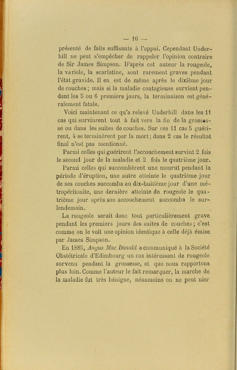 présenté de faits suffisants à l’appui. Cependant Under- hill ne peut s’empêcher de rappeler l’opinion contraire de Sir James Simpson. D’après cet auteur la rougeole, la variole, la scarlatine, sont rarement graves pendant l’état gravide. Il en est de même après le dixième jour de couches ; mais si la maladie contagieuse survient pen- dant les 5 ou 6 premiers jours, la terminaison est géné- ralement fatale. Voici maintenant ce qu’a relevé Underhill dans les 11 cas qui survinrent tout à fait vers la fin de la grosses- se ou dans les suites découches. Sur ces 11 cas5 guéri- rent, 4 se terminèrent par la mort; dans 2 cas le résultat final n’est pas mentionné. Parmi celles qui guérirent l’accouchement survint 2 fois le second jour de la maladie et 2 fois le quatrième jour. Parmi celles qui succombèrent une mourut pendant la période d’éruption, une autre atteinte le quatrième jour de ses couches succomba au dix-huitième jour d’une mé- tropéritonite, une dernière atteinte de rougeole le qua- trième jour après son accouchement succomba le sur- lendemain. La rougeole serait donc tout particulièrement grave pendant les premiers jours des suites de couches ; c’est comme on le voit une opinion identique à celle déjà émise par James Simpson. En 1885, Angus Mac Donald a communiqué à la Société Obstétricale d’Edimbourg un cas intéressant de rougeole survenu pendant la grossesse, et que nous rapportons plus loin. Comme l’auteur le fait remarquer, la marche de la maladie fut très bénigne, néanmoins on ne peut nier