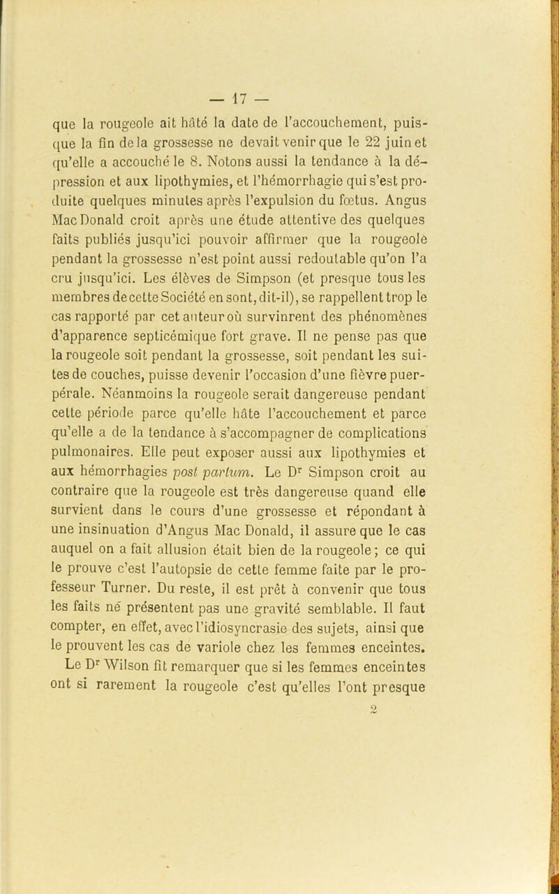 que la rougeole ait hâté la date de l’accouchement, puis- que la fin delà grossesse ne devait venir que le 22 juin et qu’elle a accouché le 8. Notons aussi la tendance à la dé- pression et aux lipothymies, et l’hémorrhagie qui s’est pro- duite quelques minutes après l’expulsion du fœtus. Angus Mac Donald croit après une étude attentive des quelques faits publiés jusqu’ici pouvoir affirmer que la rougeole pendant la grossesse n’est point aussi redoutable qu’on l’a cru jusqu’ici. Les élèves de Simpson (et presque tous les membres de cette Société en sont, dit-il), se rappellent trop le cas rapporté par cet auteur où survinrent des phénomènes d’apparence septicémique fort grave. Il ne pense pas que la rougeole soit pendant la grossesse, soit pendant le3 sui- tes de couches, puisse devenir l’occasion d’une fièvre puer- pérale. Néanmoins la rougeole serait dangereuse pendant cette période parce qu’elle hâte l’accouchement et parce qu’elle a de la tendance à s’accompagner de complications pulmonaires. Elle peut exposer aussi aux lipothymies et aux hémorrhagies posl parlum. Le Dr Simpson croit au contraire que la rougeole est très dangereuse quand elle survient dans le cours d’une grossesse et répondant à une insinuation d’Angus Mac Donald, il assure que le cas auquel on a fait allusion était bien de la rougeole; ce qui le prouve c’est l’autopsie de cette femme faite par le pro- fesseur Turner. Du reste, il est prêt à convenir que tous les faits né présentent pas une gravité semblable. Il faut compter, en effet, avec l’idiosyncrasie des sujets, ainsi que le prouvent les cas de variole chez les femmes enceintes. Le Dr Wilson fit remarquer que si les femmes enceintes ont si rarement la rougeole c’est qu’elles l’ont presque