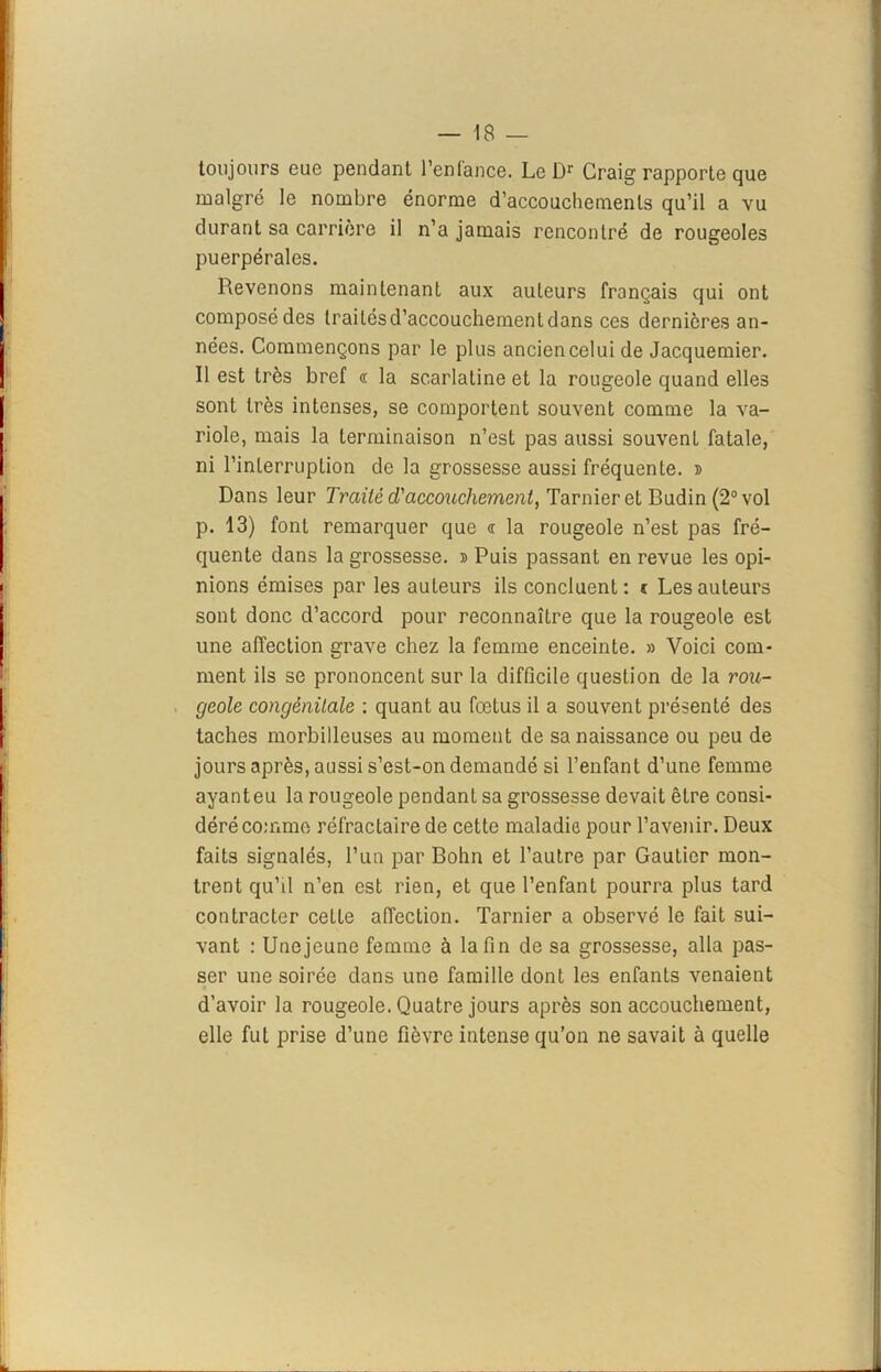 toujours eue pendant l’entance. Le Dr Craig rapporte que malgré le nombre énorme d’accouchements qu’il a vu durant sa carrière il n’a jamais rencontré de rougeoles puerpérales. Revenons maintenant aux auteurs français qui ont composé des traités d’accouchement dans ces dernières an- nées. Commençons par le plus ancien celui de Jacquemier. Il est très bref « la scarlatine et la rougeole quand elles sont très intenses, se comportent souvent comme la va- riole, mais la terminaison n’est pas aussi souvent fatale, ni l'interruption de la grossesse aussi fréquente, d Dans leur Traité d'accouchement, Tarnieret Budin (2° vol p. 13) font remarquer que <r la rougeole n’est pas fré- quente dans la grossesse. » Puis passant en revue les opi- nions émises par les auteurs ils concluent: c Les auteurs sont donc d’accord pour reconnaître que la rougeole est une affection grave chez la femme enceinte. » Voici com- ment ils se prononcent sur la difficile question de la rou- geole congénitale : quant au fœtus il a souvent présenté des taches morbilleuses au moment de sa naissance ou peu de jours après, aussi s’est-on demandé si l’enfant d’une femme ayant eu la rougeole pendant sa grossesse devait être consi- déré comme réfractaire de cette maladie pour l’avenir. Deux faits signalés, l’un par Bohn et l’autre par Gautier mon- trent qu’il n’en est rien, et que l’enfant pourra plus tard contracter ceLte affection. Tarnier a observé le fait sui- vant : Unejeune femme à la fin de sa grossesse, alla pas- ser une soirée dans une famille dont les enfants venaient d’avoir la rougeole. Quatre jours après son accouchement, elle fut prise d’une fièvre intense qu’on ne savait à quelle