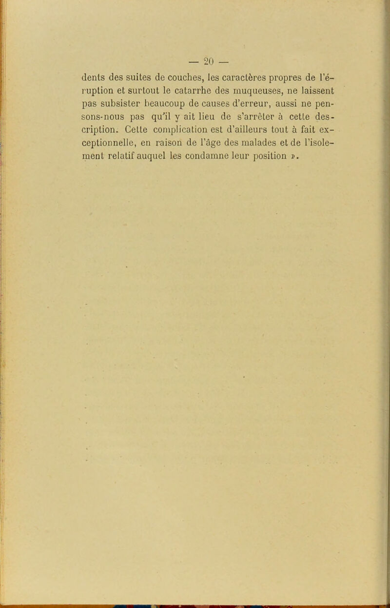 dents des suites de couches, les caractères propres de 1 e- ruption et surtout le catarrhe des muqueuses, ne laissent pas subsister beaucoup de causes d’erreur, aussi ne pen- sons-nous pas qu'il y ait lieu de s’arrêter à cetle des- cription. Cette complication est d’ailleurs tout à fait ex- ceptionnelle, en raison de l’âge des malades et de l’isole- ment relatif auquel les condamne leur position r.