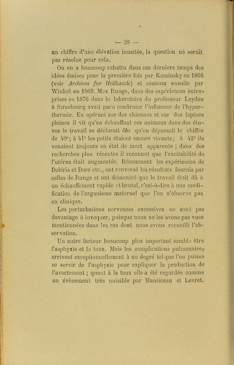 un chiffre d’une élévation inusitée, la question ne serait pas résolue pour cela. • On en a beaucoup rabattu dans ces derniers temps des idées émises pour la première fois par Ivaminsky en 1866 (voir Archives fur Heilhande) et soutenu ensuite par Winlcel en 1869. Mox Runge, dans des expériences entre- prises en 1876 dans le laboratoire du professeur Lcyden à Strasbourg avait paru confirmer l’influence de l’hvper- thermie. En opérant sur des chiennes et sur des lapines pleines il vit qu’en échauffant ces animaux dans des étu- ves le travail se déclarait dès qu’on dépassait le chiffre de 40°; à 41° les petits étaient encore vivants; à 42° ils venaient toujours en état de mort apparente ; dans des recherches plus récentes il reconnut que l’excitabilité de l’utérus était augmentée. Récemment les expériences de Doléris et Dore etc., ont renversé les résultats fournis par celles de Runge et ont démontré que le travail était dû à un échauflfement rapide et brutal, c’est-à-dire à une modi- fication de l’organisme maternel que l’on n’observe pas en clinique. Les perturbations nerveuses excessives ne sont pas davantage à invoquer, puisque nous ne les avons pas vues mentionnées dans les cas dont nous avons recueilli l’ob- servation. Un autre facteur beaucoup plus important semble être l’asphyxie et la toux. Mais les complications pulmonaires arrivent exceptionnellement à un degré tel que l’on puisse se servir de l’asphyxie pour expliquer la production de l’avortement; quant à la toux elle a été regardée comme un évènement Lrès nuisible par Mauriceau et Levret.