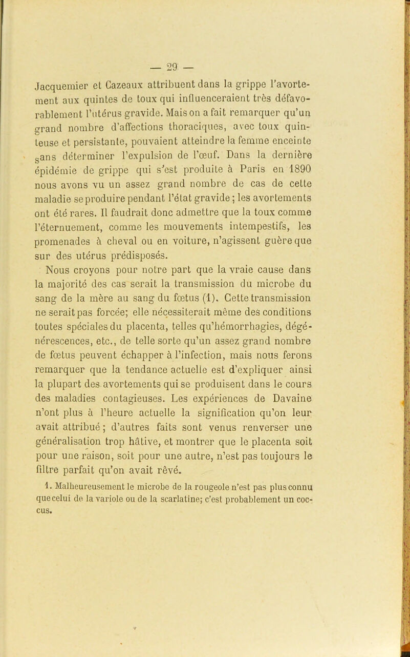 Jacquemier et Cazeaux attribuent dans la grippe l’avorte- ment aux quintes de toux qui influenceraient très défavo- rablement l’utérus gravide. Maison a fait remarquer qu’un erand nombre d’affections thoraciques, avec toux quin- leuse et persistante, pouvaient atteindre la femme enceinte sans déterminer l’expulsion de l’œuf. Dans la dernière épidémie de grippe qui s’est produite à Paris en 1890 nous avons vu un assez grand nombre de cas de cette maladie se produire pendant l’état gravide ; les avortements ont été rares. Il faudrait donc admettre que la toux comme l’éternuement, comme les mouvements intempestifs, les promenades à cheval ou en voiture, n’agissent guère que sur des utérus prédisposés. Nous croyons pour notre part que la vraie cause dans la majorité des cas serait la transmission du microbe du sang de la mère au sang du fœtus (1). Cette transmission ne serait pas forcée; elle nécessiterait même des conditions toutes spéciales du placenta, telles qu’hémorrhagies, dégé- nérescences, etc., de telle sorte qu’un assez grand nombre de fœtus peuvent échapper à l’infection, mais nous ferons remarquer que la tendance actuelle est d’expliquer ainsi la plupart des avortements qui se produisent dans le cours des maladies contagieuses. Les expériences de Davaine n’ont plus à l’heure actuelle la signification qu’on leur avait attribué ; d’autres faits sont venus renverser une généralisation trop hâtive, et montrer que le placenta soit pour une raison, soit pour une autre, n’est pas toujours le filtre parfait qu’on avait rêvé. 1. Malheureusement le microbe de la rougeole n’est pas plus connu que celui de la variole ou de la scarlatine; c’est probablement un coc- cus.
