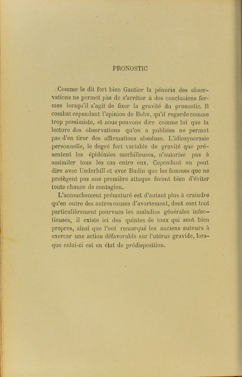 PRONOSTIC Comme le dit fort bien Gautier la pénurie des obser- vations ne permet pas de s'arrêter à des conclusions fer- mes lorsqu’il s’agit de fixer la gravité du pronostic. Il combat cependant l’opinion de Bohn, qu’il regarde comme trop pessimiste, et nous pouvons dire comme lui que la lecture des observations qu'on a publiées ne permet pas d’en tirer des affirmations absolues. L’idiosyncrasie personnelle, le degré fort variable de gravité que pré- sentent les épidémies morbilleuses, n’autorise pas à assimiler tous les cas entre eux. Cependant on peut dire avec Underhill et avec Budin que les femmes que ne protègent pas une première attaque feront bien d’éviter toute chance de contagion. L’accouchement prématuré est d’autant plus à craindre qu’en outre des autres causes d’avortement, dont sont tout particulièrement pourvues les maladies générales infec- tieuses, il existe ici des quintes de toux qui sont bien propres, ainsi que l’ont remarqué les anciens auteurs à exercer une action défavorable sur l’utérus gravide, lors- que celui-ci est en état de prédisposition.