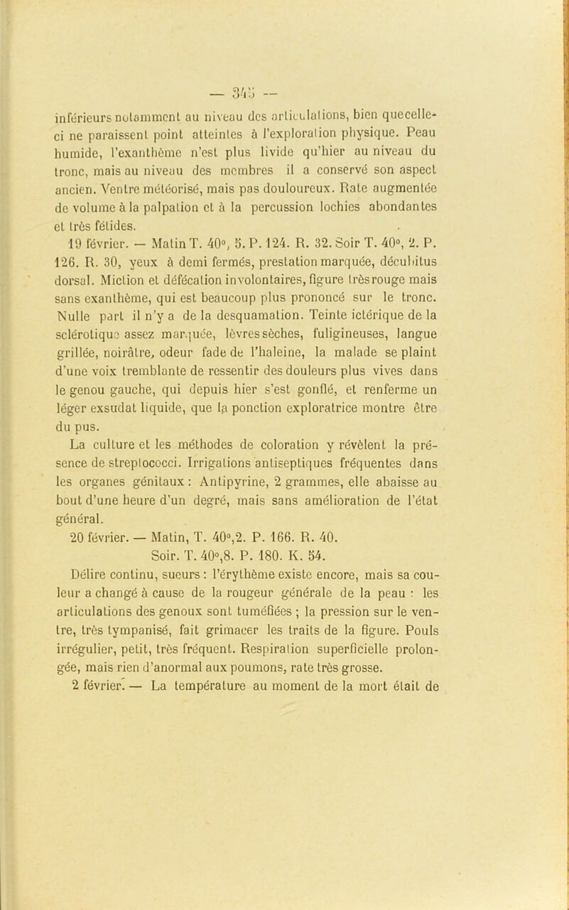 — 34 ü inférieurs notamment au niveau des articulations, bien quecelle- ci ne paraissent point atteintes à l’exploration physique. Peau humide, l’exanthème n’est plus livide qu’hier au niveau du tronc, mais au niveau des membres il a conservé son aspect ancien. Ventre méléorisé, mais pas douloureux. Rate augmentée de volume à la palpation et à la percussion lochies abondantes eL très fétides. 19 février. — Matin T. 40°, 5. P. 124. R. 32. Soir T. 40°, 2. P. 126. R. 30, yeux à demi fermés, prestation marquée, décubilus dorsal. Miction et défécation involontaires, figure très rouge mais sans exanthème, qui est beaucoup plus prononcé sur le tronc. Nulle part il n’y a de la desquamation. Teinte iclérique de la sclérotique assez marquée, lèvres sèches, fuligineuses, langue grillée, noirâtre, odeur fade de l’haleine, la malade se plaint d'une voix tremblante de ressentir des douleurs plus vives dans le genou gauche, qui depuis hier s’est gonflé, et renferme un léger exsudât liquide, que Ip ponction exploratrice montre être du pus. La culture et les méthodes de coloration y révèlent la pré- sence de streplococci. Irrigations antiseptiques fréquentes dans les organes génitaux: Antipyrine, 2 grammes, elle abaisse au bout d’une heure d’un degré, mais sans amélioration de l’état général. 20 février. — Matin, T. 40°,2. P. 166. R. 40. Soir. T. 40°,8. P. 180. K. 54. Délire continu, sueurs : l’érythème existe encore, mais sa cou- leur a changé à cause de la rougeur générale de la peau : les articulations des genoux sont tuméfiées ; la pression sur le ven- tre, très tympanisé, fait grimacer les traits de la figure. Pouls irrégulier, petit, très fréquent. Respiration superficielle prolon- gée, mais rien d’anormal aux poumons, rate très grosse. 2 février. — La température au moment de la mort était de